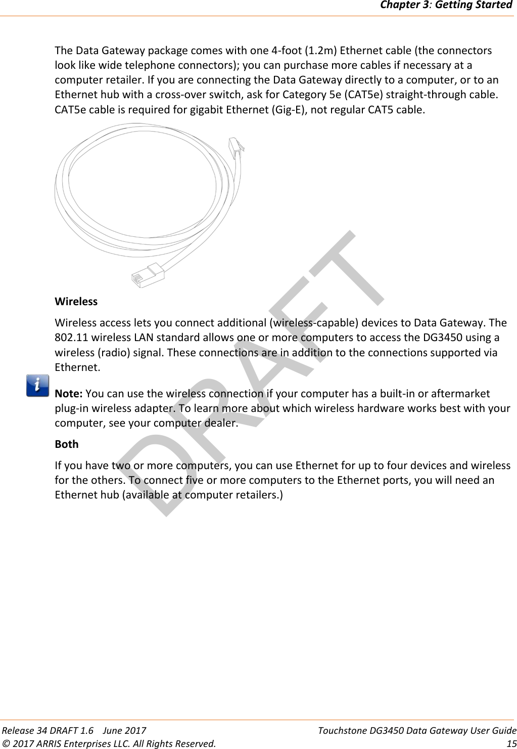 DRAFTChapter 3: Getting Started  Release 34 DRAFT 1.6    June 2017 Touchstone DG3450 Data Gateway User Guide © 2017 ARRIS Enterprises LLC. All Rights Reserved. 15  The Data Gateway package comes with one 4-foot (1.2m) Ethernet cable (the connectors look like wide telephone connectors); you can purchase more cables if necessary at a computer retailer. If you are connecting the Data Gateway directly to a computer, or to an Ethernet hub with a cross-over switch, ask for Category 5e (CAT5e) straight-through cable. CAT5e cable is required for gigabit Ethernet (Gig-E), not regular CAT5 cable.  Wireless Wireless access lets you connect additional (wireless-capable) devices to Data Gateway. The 802.11 wireless LAN standard allows one or more computers to access the DG3450 using a wireless (radio) signal. These connections are in addition to the connections supported via Ethernet.  Note: You can use the wireless connection if your computer has a built-in or aftermarket plug-in wireless adapter. To learn more about which wireless hardware works best with your computer, see your computer dealer. Both If you have two or more computers, you can use Ethernet for up to four devices and wireless for the others. To connect five or more computers to the Ethernet ports, you will need an Ethernet hub (available at computer retailers.)  