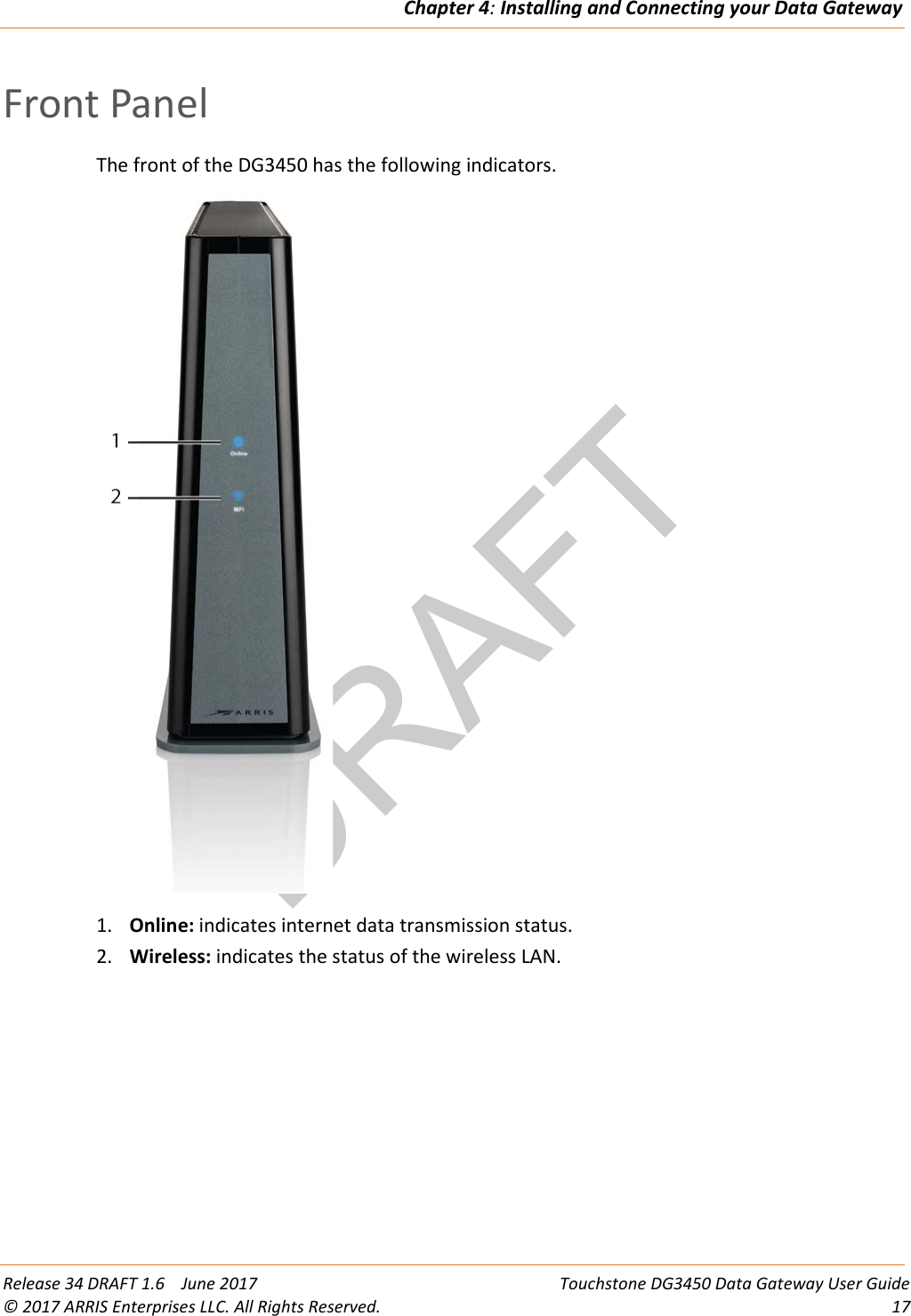 DRAFTChapter 4: Installing and Connecting your Data Gateway  Release 34 DRAFT 1.6    June 2017 Touchstone DG3450 Data Gateway User Guide © 2017 ARRIS Enterprises LLC. All Rights Reserved. 17  Front Panel The front of the DG3450 has the following indicators.   1. Online: indicates internet data transmission status. 2. Wireless: indicates the status of the wireless LAN.   