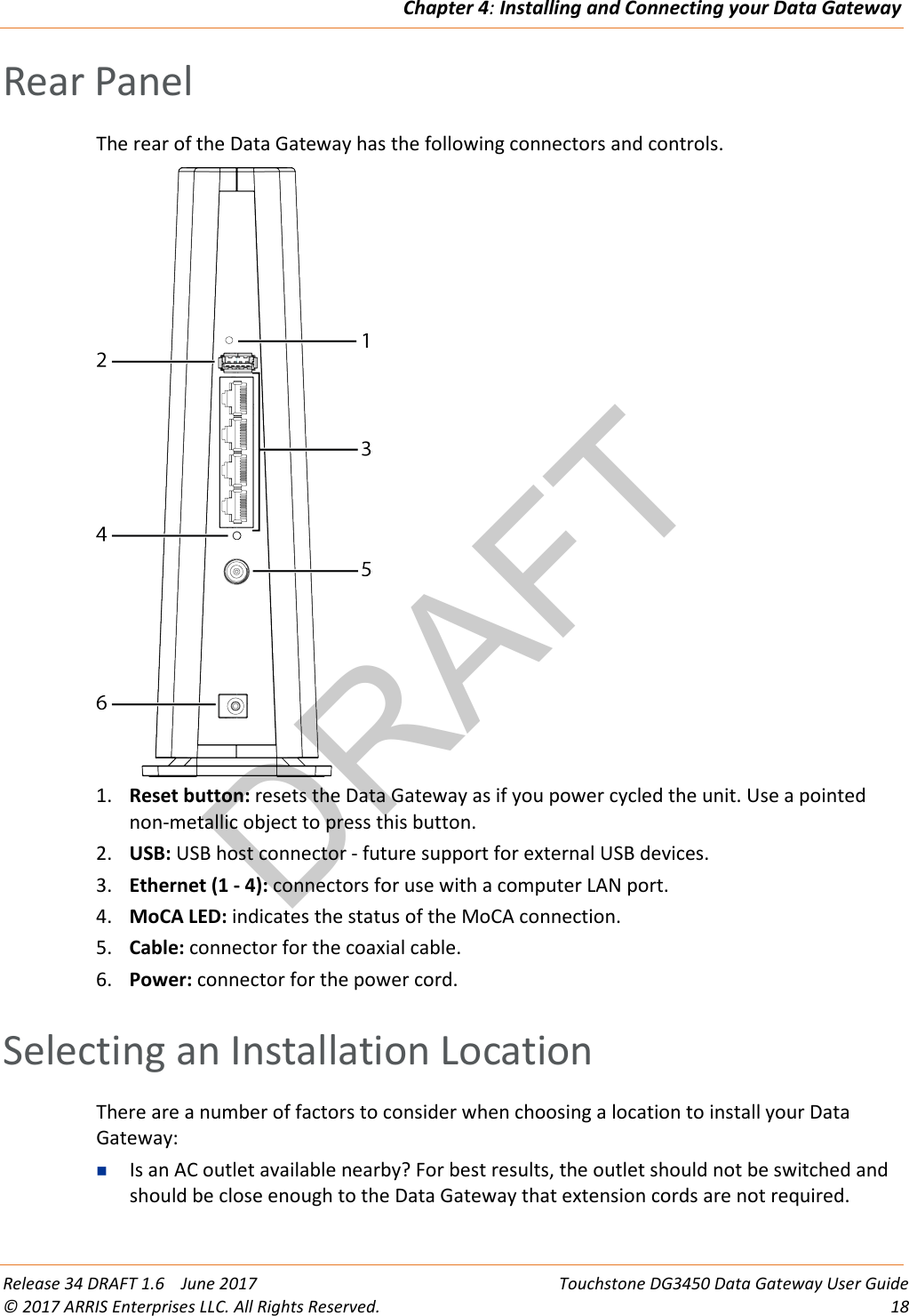 DRAFTChapter 4: Installing and Connecting your Data Gateway  Release 34 DRAFT 1.6    June 2017 Touchstone DG3450 Data Gateway User Guide © 2017 ARRIS Enterprises LLC. All Rights Reserved. 18  Rear Panel The rear of the Data Gateway has the following connectors and controls.  1. Reset button: resets the Data Gateway as if you power cycled the unit. Use a pointed non-metallic object to press this button. 2. USB: USB host connector - future support for external USB devices. 3. Ethernet (1 - 4): connectors for use with a computer LAN port. 4. MoCA LED: indicates the status of the MoCA connection. 5. Cable: connector for the coaxial cable. 6. Power: connector for the power cord.   Selecting an Installation Location There are a number of factors to consider when choosing a location to install your Data Gateway:  Is an AC outlet available nearby? For best results, the outlet should not be switched and should be close enough to the Data Gateway that extension cords are not required. 