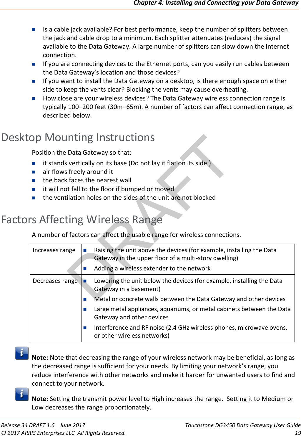 DRAFTChapter 4: Installing and Connecting your Data Gateway  Release 34 DRAFT 1.6    June 2017 Touchstone DG3450 Data Gateway User Guide © 2017 ARRIS Enterprises LLC. All Rights Reserved. 19   Is a cable jack available? For best performance, keep the number of splitters between the jack and cable drop to a minimum. Each splitter attenuates (reduces) the signal available to the Data Gateway. A large number of splitters can slow down the Internet connection.  If you are connecting devices to the Ethernet ports, can you easily run cables between the Data Gateway’s location and those devices?  If you want to install the Data Gateway on a desktop, is there enough space on either side to keep the vents clear? Blocking the vents may cause overheating.  How close are your wireless devices? The Data Gateway wireless connection range is typically 100–200 feet (30m–65m). A number of factors can affect connection range, as described below.   Desktop Mounting Instructions Position the Data Gateway so that:  it stands vertically on its base (Do not lay it flat on its side.)  air flows freely around it  the back faces the nearest wall  it will not fall to the floor if bumped or moved  the ventilation holes on the sides of the unit are not blocked   Factors Affecting Wireless Range A number of factors can affect the usable range for wireless connections.  Increases range  Raising the unit above the devices (for example, installing the Data Gateway in the upper floor of a multi-story dwelling)  Adding a wireless extender to the network Decreases range  Lowering the unit below the devices (for example, installing the Data Gateway in a basement)  Metal or concrete walls between the Data Gateway and other devices  Large metal appliances, aquariums, or metal cabinets between the Data Gateway and other devices  Interference and RF noise (2.4 GHz wireless phones, microwave ovens, or other wireless networks)   Note: Note that decreasing the range of your wireless network may be beneficial, as long as the decreased range is sufficient for your needs. By limiting your network’s range, you reduce interference with other networks and make it harder for unwanted users to find and connect to your network.  Note: Setting the transmit power level to High increases the range.  Setting it to Medium or Low decreases the range proportionately.   