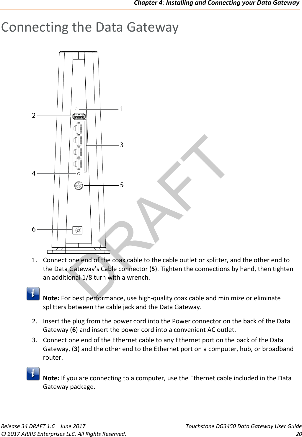 DRAFTChapter 4: Installing and Connecting your Data Gateway  Release 34 DRAFT 1.6    June 2017 Touchstone DG3450 Data Gateway User Guide © 2017 ARRIS Enterprises LLC. All Rights Reserved. 20  Connecting the Data Gateway   1. Connect one end of the coax cable to the cable outlet or splitter, and the other end to the Data Gateway’s Cable connector (5). Tighten the connections by hand, then tighten an additional 1/8 turn with a wrench.  Note: For best performance, use high-quality coax cable and minimize or eliminate splitters between the cable jack and the Data Gateway. 2. Insert the plug from the power cord into the Power connector on the back of the Data Gateway (6) and insert the power cord into a convenient AC outlet. 3. Connect one end of the Ethernet cable to any Ethernet port on the back of the Data Gateway, (3) and the other end to the Ethernet port on a computer, hub, or broadband router.  Note: If you are connecting to a computer, use the Ethernet cable included in the Data Gateway package.   