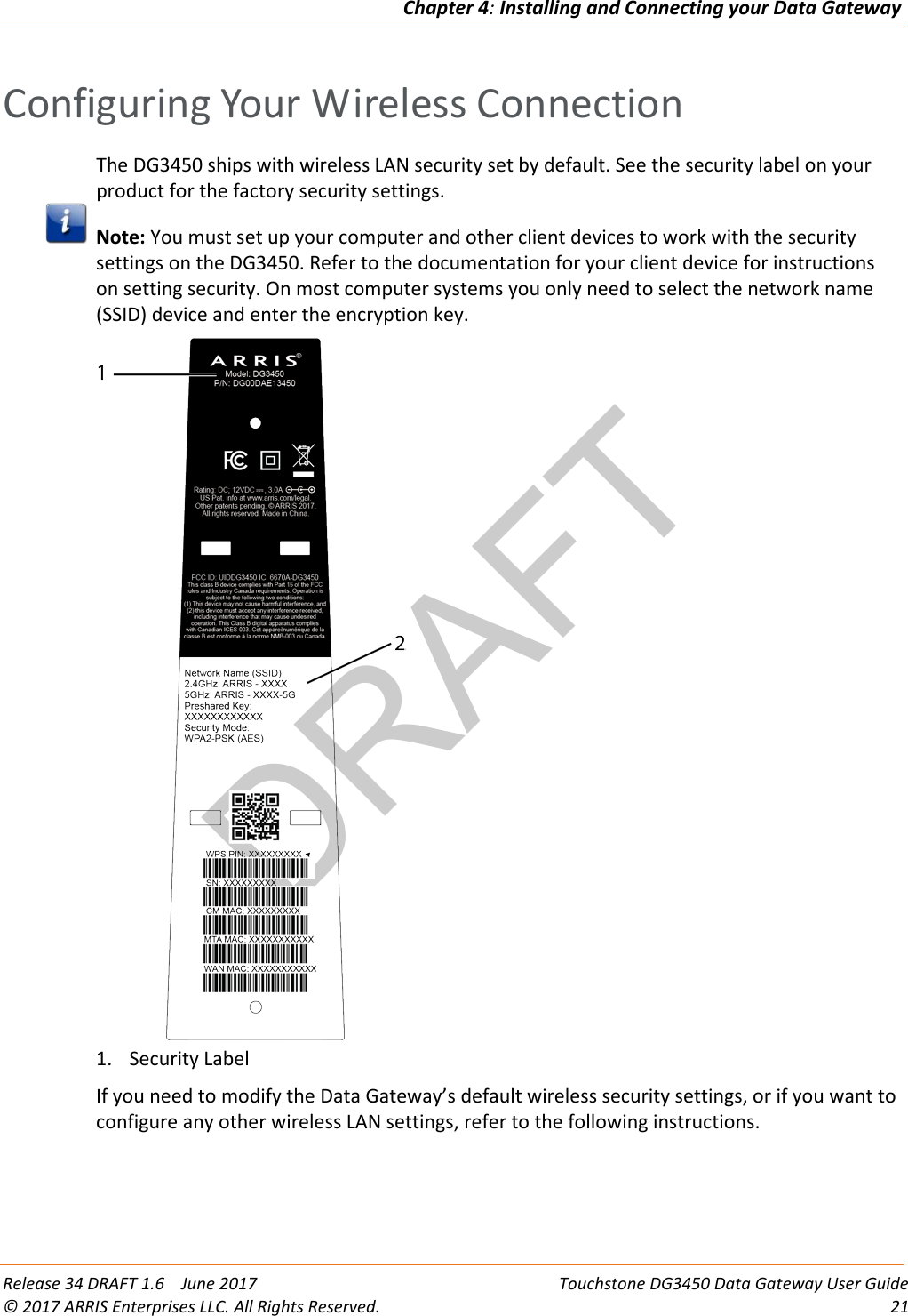 DRAFTChapter 4: Installing and Connecting your Data Gateway  Release 34 DRAFT 1.6    June 2017 Touchstone DG3450 Data Gateway User Guide © 2017 ARRIS Enterprises LLC. All Rights Reserved. 21  Configuring Your Wireless Connection The DG3450 ships with wireless LAN security set by default. See the security label on your product for the factory security settings.  Note: You must set up your computer and other client devices to work with the security settings on the DG3450. Refer to the documentation for your client device for instructions on setting security. On most computer systems you only need to select the network name (SSID) device and enter the encryption key.  1. Security Label If you need to modify the Data Gateway’s default wireless security settings, or if you want to configure any other wireless LAN settings, refer to the following instructions.   