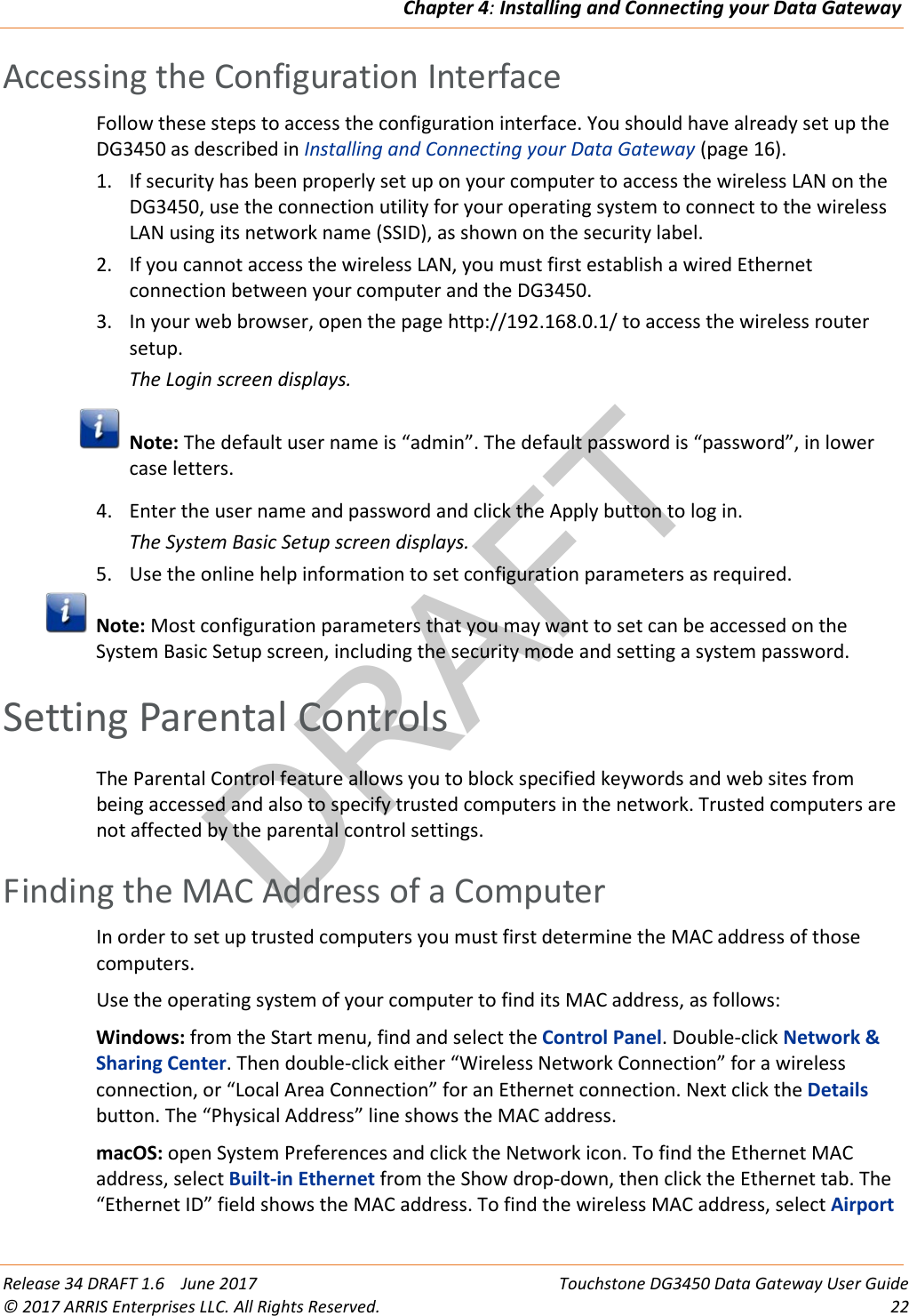 DRAFTChapter 4: Installing and Connecting your Data Gateway  Release 34 DRAFT 1.6    June 2017 Touchstone DG3450 Data Gateway User Guide © 2017 ARRIS Enterprises LLC. All Rights Reserved. 22  Accessing the Configuration Interface Follow these steps to access the configuration interface. You should have already set up the DG3450 as described in Installing and Connecting your Data Gateway (page 16). 1. If security has been properly set up on your computer to access the wireless LAN on the DG3450, use the connection utility for your operating system to connect to the wireless LAN using its network name (SSID), as shown on the security label. 2. If you cannot access the wireless LAN, you must first establish a wired Ethernet connection between your computer and the DG3450. 3. In your web browser, open the page http://192.168.0.1/ to access the wireless router setup. The Login screen displays.  Note: The default user name is “admin”. The default password is “password”, in lower case letters. 4. Enter the user name and password and click the Apply button to log in. The System Basic Setup screen displays. 5. Use the online help information to set configuration parameters as required.  Note: Most configuration parameters that you may want to set can be accessed on the System Basic Setup screen, including the security mode and setting a system password.   Setting Parental Controls The Parental Control feature allows you to block specified keywords and web sites from being accessed and also to specify trusted computers in the network. Trusted computers are not affected by the parental control settings.   Finding the MAC Address of a Computer In order to set up trusted computers you must first determine the MAC address of those computers. Use the operating system of your computer to find its MAC address, as follows: Windows: from the Start menu, find and select the Control Panel. Double-click Network &amp; Sharing Center. Then double-click either “Wireless Network Connection” for a wireless connection, or “Local Area Connection” for an Ethernet connection. Next click the Details button. The “Physical Address” line shows the MAC address. macOS: open System Preferences and click the Network icon. To find the Ethernet MAC address, select Built-in Ethernet from the Show drop-down, then click the Ethernet tab. The “Ethernet ID” field shows the MAC address. To find the wireless MAC address, select Airport 