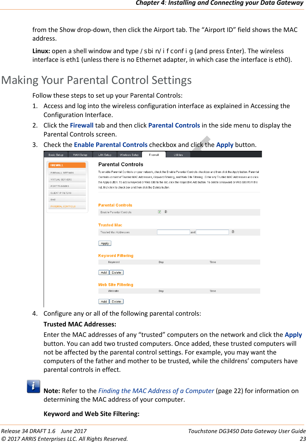 DRAFTChapter 4: Installing and Connecting your Data Gateway  Release 34 DRAFT 1.6    June 2017 Touchstone DG3450 Data Gateway User Guide © 2017 ARRIS Enterprises LLC. All Rights Reserved. 23  from the Show drop-down, then click the Airport tab. The “Airport ID” field shows the MAC address. Linux: open a shell window and type /sbin/ifconfig (and press Enter). The wireless interface is eth1 (unless there is no Ethernet adapter, in which case the interface is eth0).   Making Your Parental Control Settings Follow these steps to set up your Parental Controls: 1. Access and log into the wireless configuration interface as explained in Accessing the Configuration Interface. 2. Click the Firewall tab and then click Parental Controls in the side menu to display the Parental Controls screen. 3. Check the Enable Parental Controls checkbox and click the Apply button.  4. Configure any or all of the following parental controls: Trusted MAC Addresses: Enter the MAC addresses of any “trusted” computers on the network and click the Apply button. You can add two trusted computers. Once added, these trusted computers will not be affected by the parental control settings. For example, you may want the computers of the father and mother to be trusted, while the childrens’ computers have parental controls in effect.  Note: Refer to the Finding the MAC Address of a Computer (page 22) for information on determining the MAC address of your computer. Keyword and Web Site Filtering: 