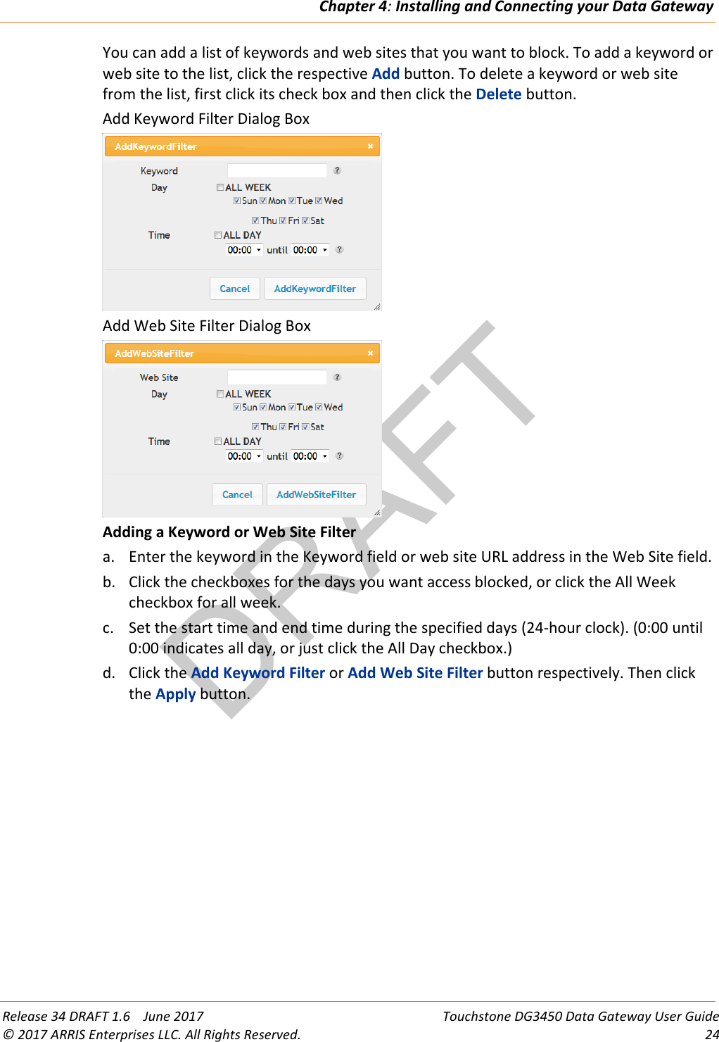 DRAFTChapter 4: Installing and Connecting your Data Gateway  Release 34 DRAFT 1.6    June 2017 Touchstone DG3450 Data Gateway User Guide © 2017 ARRIS Enterprises LLC. All Rights Reserved. 24  You can add a list of keywords and web sites that you want to block. To add a keyword or web site to the list, click the respective Add button. To delete a keyword or web site from the list, first click its check box and then click the Delete button. Add Keyword Filter Dialog Box  Add Web Site Filter Dialog Box  Adding a Keyword or Web Site Filter a. Enter the keyword in the Keyword field or web site URL address in the Web Site field. b. Click the checkboxes for the days you want access blocked, or click the All Week checkbox for all week. c. Set the start time and end time during the specified days (24-hour clock). (0:00 until 0:00 indicates all day, or just click the All Day checkbox.) d. Click the Add Keyword Filter or Add Web Site Filter button respectively. Then click the Apply button.  