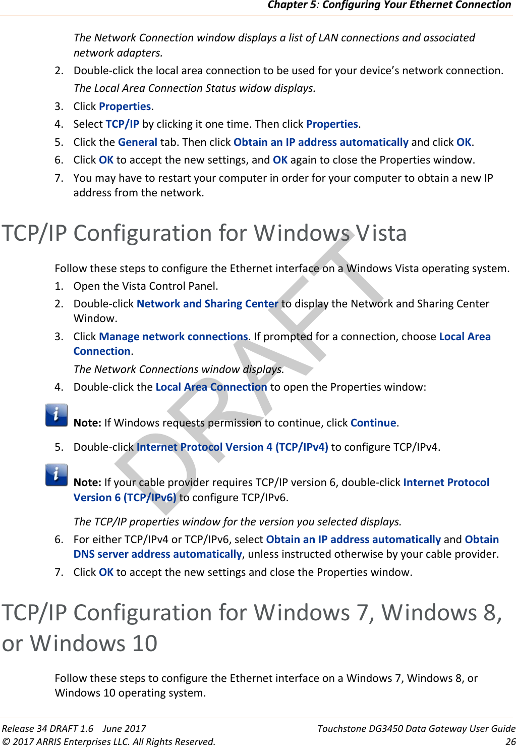 DRAFTChapter 5: Configuring Your Ethernet Connection  Release 34 DRAFT 1.6    June 2017 Touchstone DG3450 Data Gateway User Guide © 2017 ARRIS Enterprises LLC. All Rights Reserved. 26  The Network Connection window displays a list of LAN connections and associated network adapters. 2. Double-click the local area connection to be used for your device’s network connection. The Local Area Connection Status widow displays. 3. Click Properties. 4. Select TCP/IP by clicking it one time. Then click Properties. 5. Click the General tab. Then click Obtain an IP address automatically and click OK. 6. Click OK to accept the new settings, and OK again to close the Properties window. 7. You may have to restart your computer in order for your computer to obtain a new IP address from the network.   TCP/IP Configuration for Windows Vista Follow these steps to configure the Ethernet interface on a Windows Vista operating system. 1. Open the Vista Control Panel. 2. Double-click Network and Sharing Center to display the Network and Sharing Center Window. 3. Click Manage network connections. If prompted for a connection, choose Local Area Connection. The Network Connections window displays. 4. Double-click the Local Area Connection to open the Properties window:  Note: If Windows requests permission to continue, click Continue. 5. Double-click Internet Protocol Version 4 (TCP/IPv4) to configure TCP/IPv4.  Note: If your cable provider requires TCP/IP version 6, double-click Internet Protocol Version 6 (TCP/IPv6) to configure TCP/IPv6. The TCP/IP properties window for the version you selected displays. 6. For either TCP/IPv4 or TCP/IPv6, select Obtain an IP address automatically and Obtain DNS server address automatically, unless instructed otherwise by your cable provider. 7. Click OK to accept the new settings and close the Properties window.   TCP/IP Configuration for Windows 7, Windows 8, or Windows 10 Follow these steps to configure the Ethernet interface on a Windows 7, Windows 8, or Windows 10 operating system. 