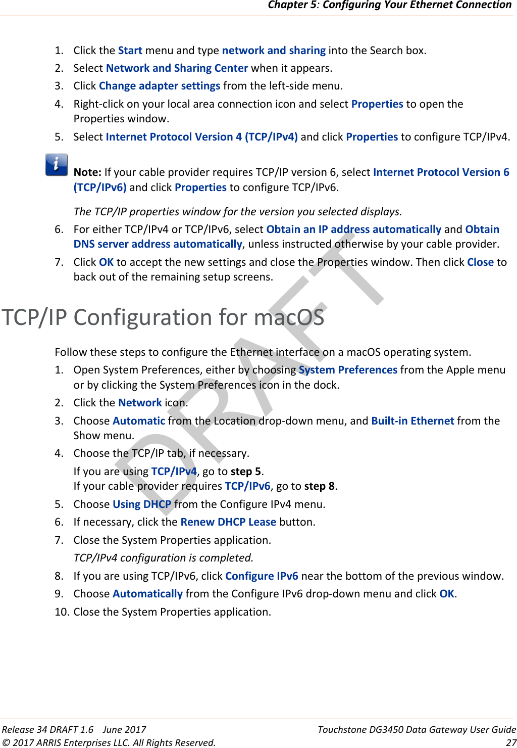 DRAFTChapter 5: Configuring Your Ethernet Connection  Release 34 DRAFT 1.6    June 2017 Touchstone DG3450 Data Gateway User Guide © 2017 ARRIS Enterprises LLC. All Rights Reserved. 27  1. Click the Start menu and type network and sharing into the Search box. 2. Select Network and Sharing Center when it appears. 3. Click Change adapter settings from the left-side menu. 4. Right-click on your local area connection icon and select Properties to open the Properties window. 5. Select Internet Protocol Version 4 (TCP/IPv4) and click Properties to configure TCP/IPv4.  Note: If your cable provider requires TCP/IP version 6, select Internet Protocol Version 6 (TCP/IPv6) and click Properties to configure TCP/IPv6. The TCP/IP properties window for the version you selected displays. 6. For either TCP/IPv4 or TCP/IPv6, select Obtain an IP address automatically and Obtain DNS server address automatically, unless instructed otherwise by your cable provider. 7. Click OK to accept the new settings and close the Properties window. Then click Close to back out of the remaining setup screens.   TCP/IP Configuration for macOS Follow these steps to configure the Ethernet interface on a macOS operating system. 1. Open System Preferences, either by choosing System Preferences from the Apple menu or by clicking the System Preferences icon in the dock. 2. Click the Network icon. 3. Choose Automatic from the Location drop-down menu, and Built-in Ethernet from the Show menu. 4. Choose the TCP/IP tab, if necessary. If you are using TCP/IPv4, go to step 5. If your cable provider requires TCP/IPv6, go to step 8. 5. Choose Using DHCP from the Configure IPv4 menu. 6. If necessary, click the Renew DHCP Lease button. 7. Close the System Properties application. TCP/IPv4 configuration is completed. 8. If you are using TCP/IPv6, click Configure IPv6 near the bottom of the previous window. 9. Choose Automatically from the Configure IPv6 drop-down menu and click OK. 10. Close the System Properties application.  