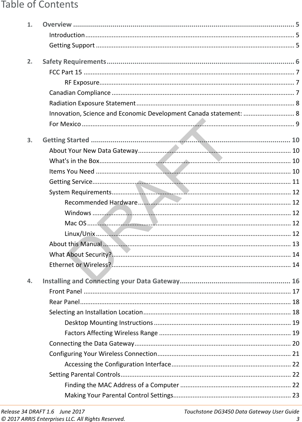 DRAFT Release 34 DRAFT 1.6    June 2017 Touchstone DG3450 Data Gateway User Guide © 2017 ARRIS Enterprises LLC. All Rights Reserved.  3  Table of Contents 1. Overview ................................................................................................................ 5 Introduction ....................................................................................................................... 5 Getting Support ................................................................................................................. 5 2. Safety Requirements ............................................................................................... 6 FCC Part 15 ........................................................................................................................ 7 RF Exposure ............................................................................................................... 7 Canadian Compliance ........................................................................................................ 7 Radiation Exposure Statement .......................................................................................... 8 Innovation, Science and Economic Development Canada statement: ............................. 8 For Mexico ......................................................................................................................... 9 3. Getting Started ..................................................................................................... 10 About Your New Data Gateway ....................................................................................... 10 What&apos;s in the Box ............................................................................................................. 10 Items You Need ............................................................................................................... 10 Getting Service ................................................................................................................. 11 System Requirements ...................................................................................................... 12 Recommended Hardware ....................................................................................... 12 Windows ................................................................................................................. 12 Mac OS .................................................................................................................... 12 Linux/Unix ............................................................................................................... 12 About this Manual ........................................................................................................... 13 What About Security? ...................................................................................................... 14 Ethernet or Wireless? ...................................................................................................... 14 4. Installing and Connecting your Data Gateway ........................................................ 16 Front Panel ...................................................................................................................... 17 Rear Panel ........................................................................................................................ 18 Selecting an Installation Location .................................................................................... 18 Desktop Mounting Instructions .............................................................................. 19 Factors Affecting Wireless Range ........................................................................... 19 Connecting the Data Gateway ......................................................................................... 20 Configuring Your Wireless Connection ............................................................................ 21 Accessing the Configuration Interface .................................................................... 22 Setting Parental Controls ................................................................................................. 22 Finding the MAC Address of a Computer ............................................................... 22 Making Your Parental Control Settings................................................................... 23 