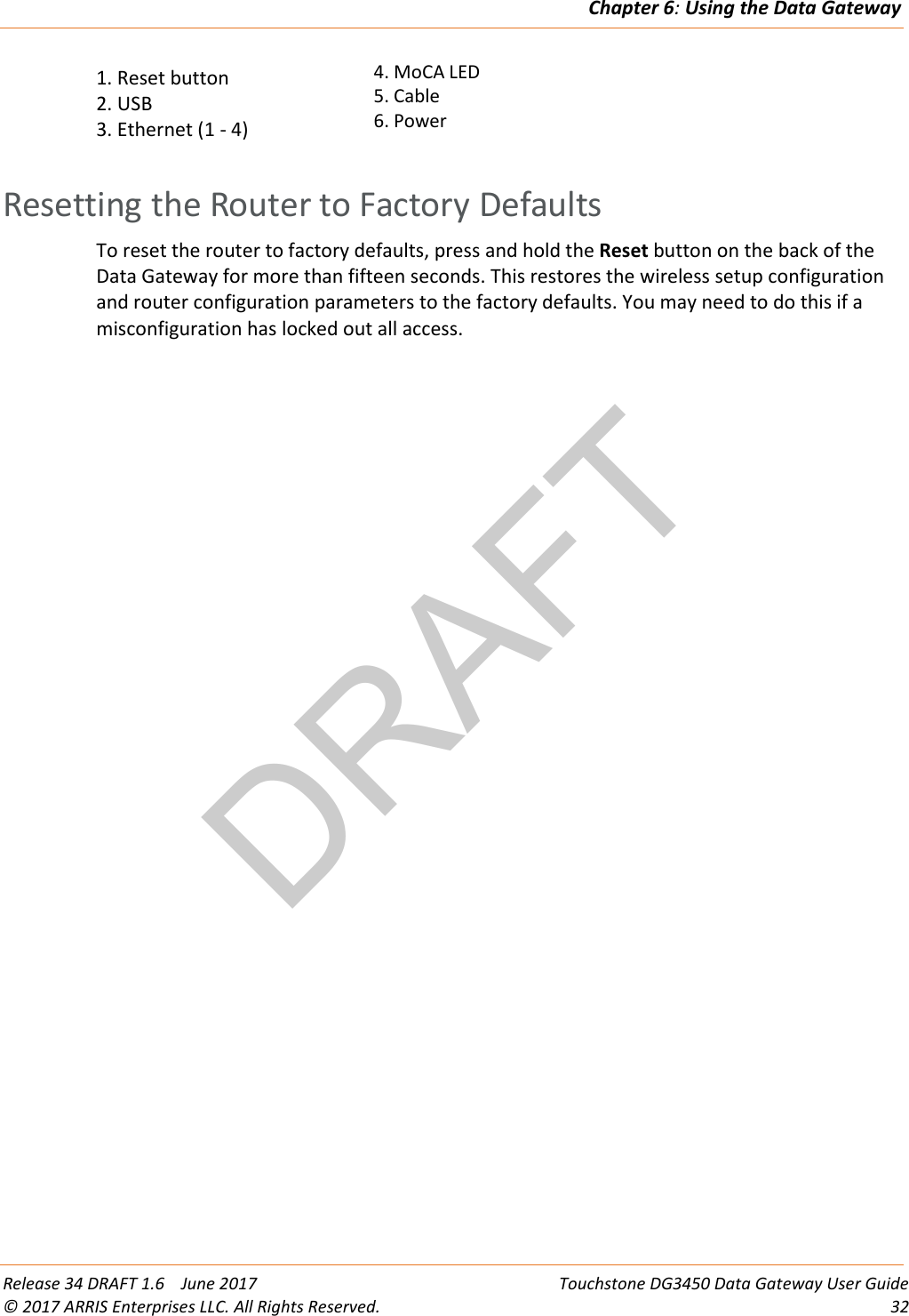 DRAFTChapter 6: Using the Data Gateway  Release 34 DRAFT 1.6    June 2017 Touchstone DG3450 Data Gateway User Guide © 2017 ARRIS Enterprises LLC. All Rights Reserved. 32  1. Reset button 2. USB 3. Ethernet (1 - 4) 4. MoCA LED 5. Cable 6. Power    Resetting the Router to Factory Defaults To reset the router to factory defaults, press and hold the Reset button on the back of the Data Gateway for more than fifteen seconds. This restores the wireless setup configuration and router configuration parameters to the factory defaults. You may need to do this if a misconfiguration has locked out all access.  