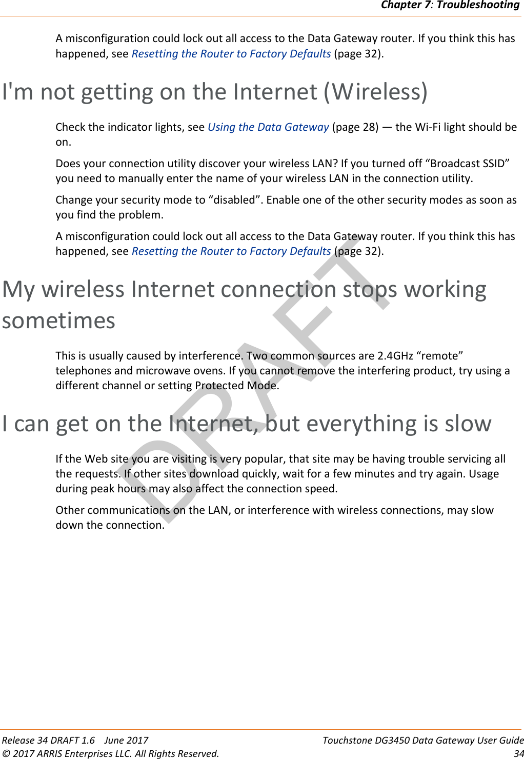 DRAFTChapter 7: Troubleshooting  Release 34 DRAFT 1.6    June 2017 Touchstone DG3450 Data Gateway User Guide © 2017 ARRIS Enterprises LLC. All Rights Reserved. 34  A misconfiguration could lock out all access to the Data Gateway router. If you think this has happened, see Resetting the Router to Factory Defaults (page 32).   I&apos;m not getting on the Internet (Wireless) Check the indicator lights, see Using the Data Gateway (page 28) — the Wi-Fi light should be on. Does your connection utility discover your wireless LAN? If you turned off “Broadcast SSID” you need to manually enter the name of your wireless LAN in the connection utility. Change your security mode to “disabled”. Enable one of the other security modes as soon as you find the problem. A misconfiguration could lock out all access to the Data Gateway router. If you think this has happened, see Resetting the Router to Factory Defaults (page 32).   My wireless Internet connection stops working sometimes This is usually caused by interference. Two common sources are 2.4GHz “remote” telephones and microwave ovens. If you cannot remove the interfering product, try using a different channel or setting Protected Mode.   I can get on the Internet, but everything is slow If the Web site you are visiting is very popular, that site may be having trouble servicing all the requests. If other sites download quickly, wait for a few minutes and try again. Usage during peak hours may also affect the connection speed. Other communications on the LAN, or interference with wireless connections, may slow down the connection.  