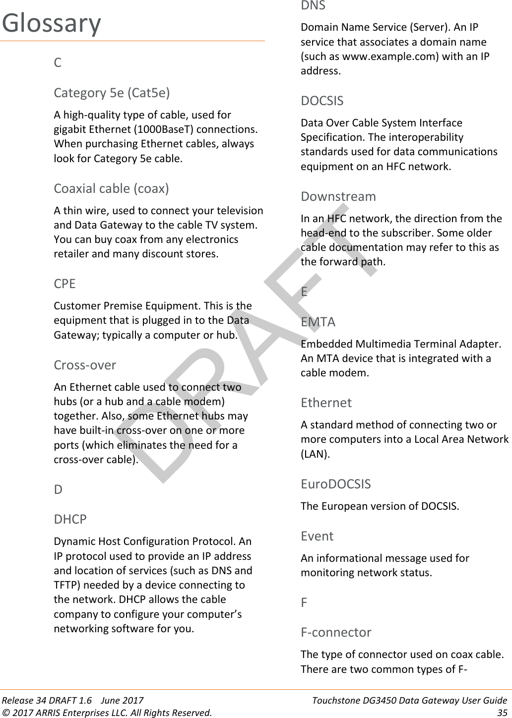 DRAFT Release 34 DRAFT 1.6    June 2017 Touchstone DG3450 Data Gateway User Guide © 2017 ARRIS Enterprises LLC. All Rights Reserved. 35  Glossary C Category 5e (Cat5e) A high-quality type of cable, used for gigabit Ethernet (1000BaseT) connections. When purchasing Ethernet cables, always look for Category 5e cable.   Coaxial cable (coax) A thin wire, used to connect your television and Data Gateway to the cable TV system. You can buy coax from any electronics retailer and many discount stores.   CPE Customer Premise Equipment. This is the equipment that is plugged in to the Data Gateway; typically a computer or hub.   Cross-over An Ethernet cable used to connect two hubs (or a hub and a cable modem) together. Also, some Ethernet hubs may have built-in cross-over on one or more ports (which eliminates the need for a cross-over cable).   D DHCP Dynamic Host Configuration Protocol. An IP protocol used to provide an IP address and location of services (such as DNS and TFTP) needed by a device connecting to the network. DHCP allows the cable company to configure your computer’s networking software for you.   DNS Domain Name Service (Server). An IP service that associates a domain name (such as www.example.com) with an IP address.   DOCSIS Data Over Cable System Interface Specification. The interoperability standards used for data communications equipment on an HFC network.   Downstream In an HFC network, the direction from the head-end to the subscriber. Some older cable documentation may refer to this as the forward path.   E EMTA Embedded Multimedia Terminal Adapter. An MTA device that is integrated with a cable modem.   Ethernet A standard method of connecting two or more computers into a Local Area Network (LAN).   EuroDOCSIS The European version of DOCSIS.   Event An informational message used for monitoring network status.   F F-connector The type of connector used on coax cable. There are two common types of F-