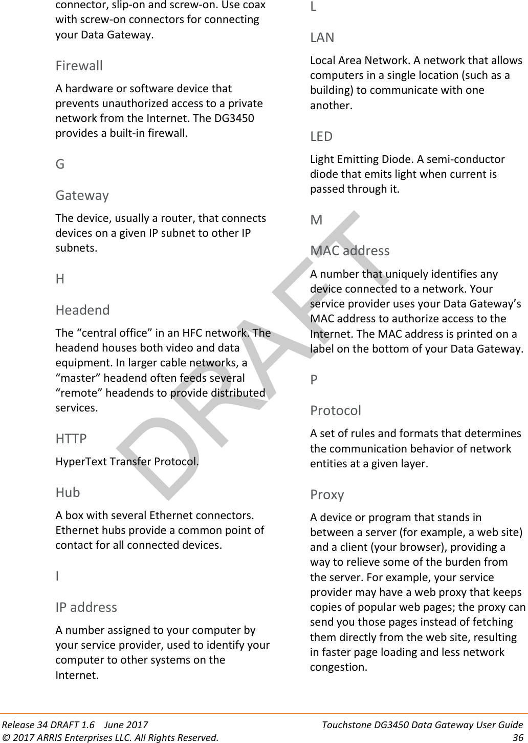 DRAFT Release 34 DRAFT 1.6    June 2017 Touchstone DG3450 Data Gateway User Guide © 2017 ARRIS Enterprises LLC. All Rights Reserved. 36  connector, slip-on and screw-on. Use coax with screw-on connectors for connecting your Data Gateway.   Firewall A hardware or software device that prevents unauthorized access to a private network from the Internet. The DG3450 provides a built-in firewall.   G Gateway The device, usually a router, that connects devices on a given IP subnet to other IP subnets.   H Headend The “central office” in an HFC network. The headend houses both video and data equipment. In larger cable networks, a “master” headend often feeds several “remote” headends to provide distributed services.   HTTP HyperText Transfer Protocol.   Hub A box with several Ethernet connectors. Ethernet hubs provide a common point of contact for all connected devices.   I IP address A number assigned to your computer by your service provider, used to identify your computer to other systems on the Internet.   L LAN Local Area Network. A network that allows computers in a single location (such as a building) to communicate with one another.   LED Light Emitting Diode. A semi-conductor diode that emits light when current is passed through it.   M MAC address A number that uniquely identifies any device connected to a network. Your service provider uses your Data Gateway’s MAC address to authorize access to the Internet. The MAC address is printed on a label on the bottom of your Data Gateway.   P Protocol A set of rules and formats that determines the communication behavior of network entities at a given layer.   Proxy A device or program that stands in between a server (for example, a web site) and a client (your browser), providing a way to relieve some of the burden from the server. For example, your service provider may have a web proxy that keeps copies of popular web pages; the proxy can send you those pages instead of fetching them directly from the web site, resulting in faster page loading and less network congestion.   