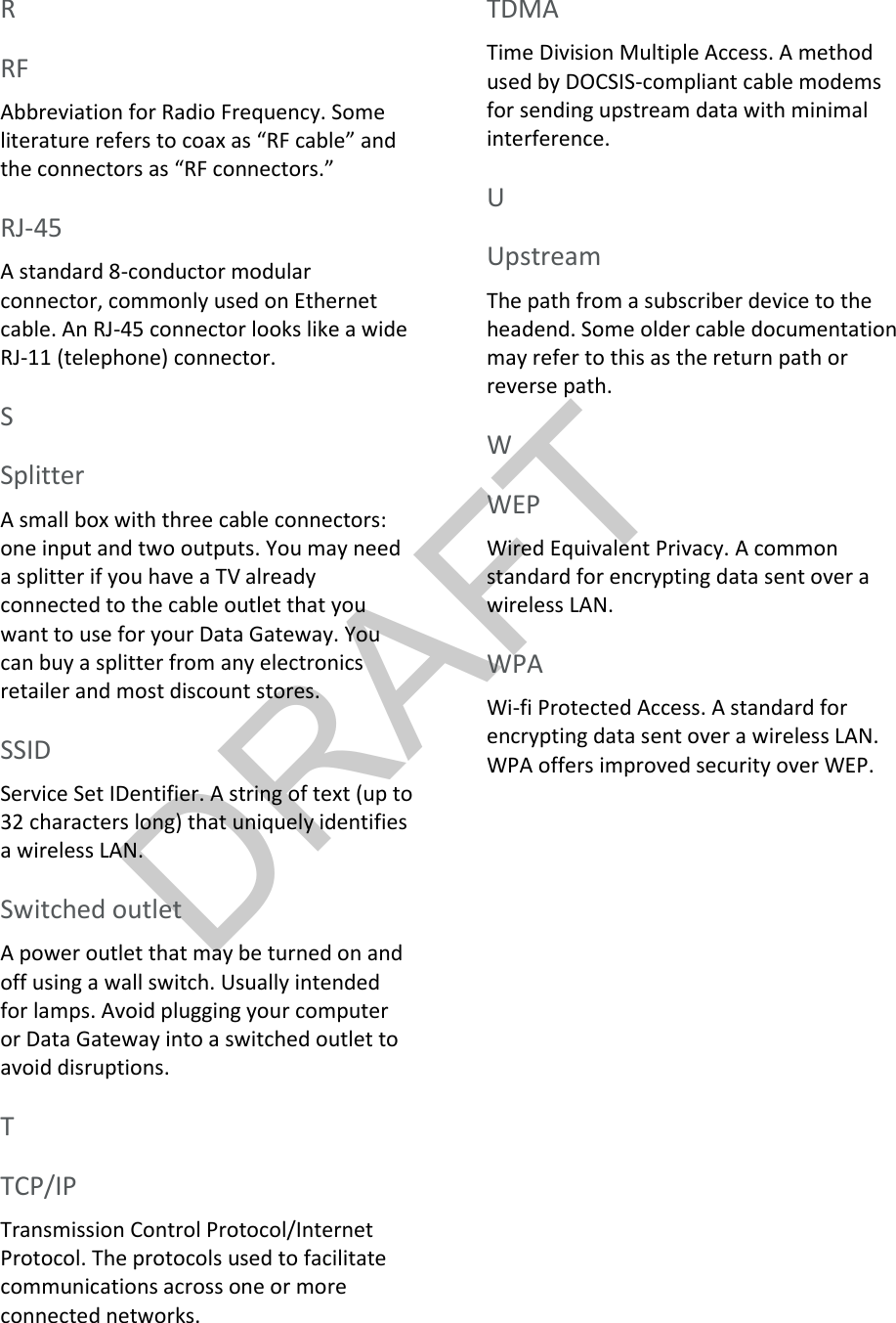 DRAFT  R RF Abbreviation for Radio Frequency. Some literature refers to coax as “RF cable” and the connectors as “RF connectors.”   RJ-45 A standard 8-conductor modular connector, commonly used on Ethernet cable. An RJ-45 connector looks like a wide RJ-11 (telephone) connector.   S Splitter A small box with three cable connectors: one input and two outputs. You may need a splitter if you have a TV already connected to the cable outlet that you want to use for your Data Gateway. You can buy a splitter from any electronics retailer and most discount stores.   SSID Service Set IDentifier. A string of text (up to 32 characters long) that uniquely identifies a wireless LAN.   Switched outlet A power outlet that may be turned on and off using a wall switch. Usually intended for lamps. Avoid plugging your computer or Data Gateway into a switched outlet to avoid disruptions.   T TCP/IP Transmission Control Protocol/Internet Protocol. The protocols used to facilitate communications across one or more connected networks.   TDMA Time Division Multiple Access. A method used by DOCSIS-compliant cable modems for sending upstream data with minimal interference.   U Upstream The path from a subscriber device to the headend. Some older cable documentation may refer to this as the return path or reverse path.   W WEP Wired Equivalent Privacy. A common standard for encrypting data sent over a wireless LAN.   WPA Wi-fi Protected Access. A standard for encrypting data sent over a wireless LAN. WPA offers improved security over WEP.  