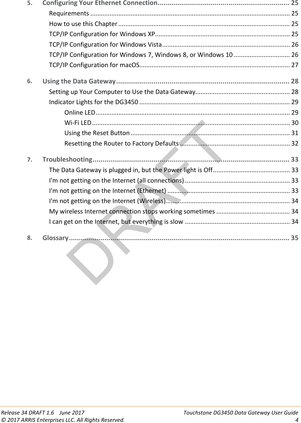 DRAFT Release 34 DRAFT 1.6    June 2017 Touchstone DG3450 Data Gateway User Guide © 2017 ARRIS Enterprises LLC. All Rights Reserved.  4  5. Configuring Your Ethernet Connection ................................................................... 25 Requirements .................................................................................................................. 25 How to use this Chapter .................................................................................................. 25 TCP/IP Configuration for Windows XP ............................................................................. 25 TCP/IP Configuration for Windows Vista ......................................................................... 26 TCP/IP Configuration for Windows 7, Windows 8, or Windows 10 ................................ 26 TCP/IP Configuration for macOS...................................................................................... 27 6. Using the Data Gateway ........................................................................................ 28 Setting up Your Computer to Use the Data Gateway...................................................... 28 Indicator Lights for the DG3450 ...................................................................................... 29 Online LED ............................................................................................................... 29 Wi-Fi LED ................................................................................................................. 30 Using the Reset Button ........................................................................................... 31 Resetting the Router to Factory Defaults ............................................................... 32 7. Troubleshooting .................................................................................................... 33 The Data Gateway is plugged in, but the Power light is Off ............................................ 33 I&apos;m not getting on the Internet (all connections) ............................................................ 33 I&apos;m not getting on the Internet (Ethernet) ...................................................................... 33 I&apos;m not getting on the Internet (Wireless)....................................................................... 34 My wireless Internet connection stops working sometimes .......................................... 34 I can get on the Internet, but everything is slow ............................................................ 34 8. Glossary ................................................................................................................ 35   