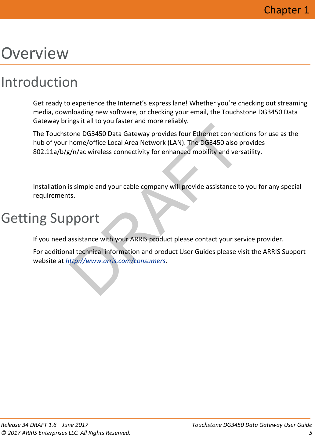 DRAFT Release 34 DRAFT 1.6    June 2017 Touchstone DG3450 Data Gateway User Guide © 2017 ARRIS Enterprises LLC. All Rights Reserved.  5  Chapter 1 Overview Introduction Get ready to experience the Internet’s express lane! Whether you’re checking out streaming media, downloading new software, or checking your email, the Touchstone DG3450 Data Gateway brings it all to you faster and more reliably. The Touchstone DG3450 Data Gateway provides four Ethernet connections for use as the hub of your home/office Local Area Network (LAN). The DG3450 also provides 802.11a/b/g/n/ac wireless connectivity for enhanced mobility and versatility.    Installation is simple and your cable company will provide assistance to you for any special requirements.   Getting Support If you need assistance with your ARRIS product please contact your service provider. For additional technical information and product User Guides please visit the ARRIS Support website at http://www.arris.com/consumers.  