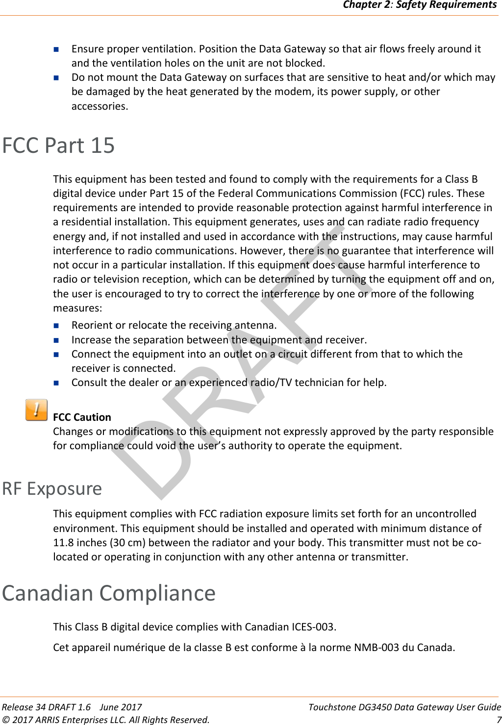 DRAFTChapter 2: Safety Requirements  Release 34 DRAFT 1.6    June 2017 Touchstone DG3450 Data Gateway User Guide © 2017 ARRIS Enterprises LLC. All Rights Reserved.  7   Ensure proper ventilation. Position the Data Gateway so that air flows freely around it and the ventilation holes on the unit are not blocked.  Do not mount the Data Gateway on surfaces that are sensitive to heat and/or which may be damaged by the heat generated by the modem, its power supply, or other accessories.   FCC Part 15 This equipment has been tested and found to comply with the requirements for a Class B digital device under Part 15 of the Federal Communications Commission (FCC) rules. These requirements are intended to provide reasonable protection against harmful interference in a residential installation. This equipment generates, uses and can radiate radio frequency energy and, if not installed and used in accordance with the instructions, may cause harmful interference to radio communications. However, there is no guarantee that interference will not occur in a particular installation. If this equipment does cause harmful interference to radio or television reception, which can be determined by turning the equipment off and on, the user is encouraged to try to correct the interference by one or more of the following measures:  Reorient or relocate the receiving antenna.   Increase the separation between the equipment and receiver.   Connect the equipment into an outlet on a circuit different from that to which the receiver is connected.   Consult the dealer or an experienced radio/TV technician for help.   FCC Caution Changes or modifications to this equipment not expressly approved by the party responsible for compliance could void the user’s authority to operate the equipment.   RF Exposure This equipment complies with FCC radiation exposure limits set forth for an uncontrolled environment. This equipment should be installed and operated with minimum distance of 11.8 inches (30 cm) between the radiator and your body. This transmitter must not be co-located or operating in conjunction with any other antenna or transmitter.   Canadian Compliance This Class B digital device complies with Canadian ICES-003. Cet appareil numérique de la classe B est conforme à la norme NMB-003 du Canada.   