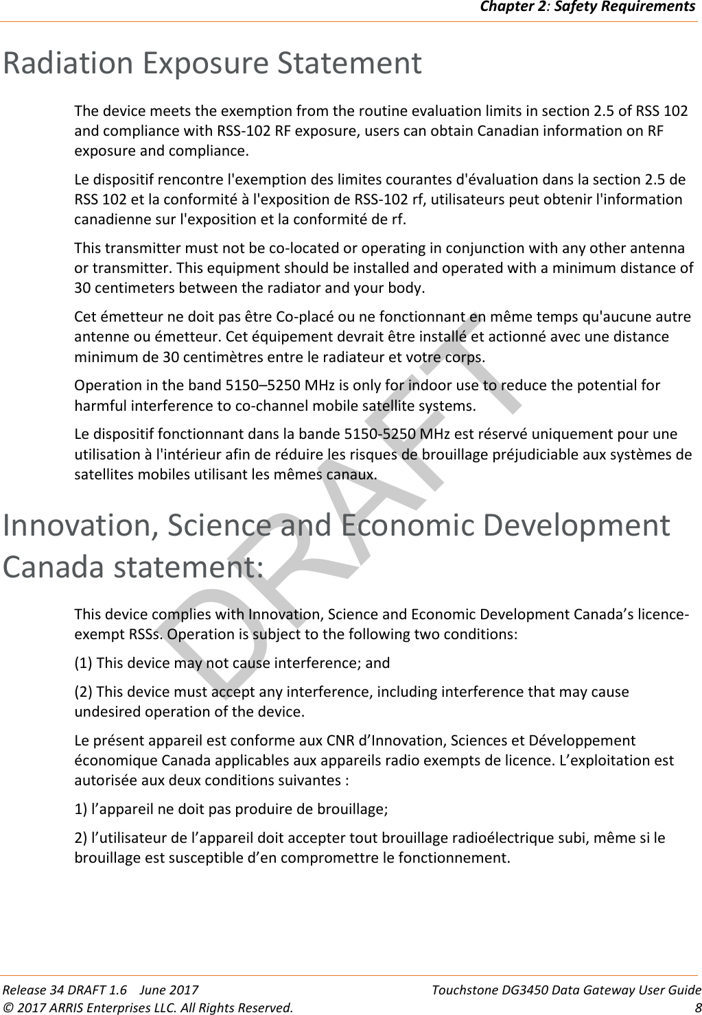 DRAFTChapter 2: Safety Requirements  Release 34 DRAFT 1.6    June 2017 Touchstone DG3450 Data Gateway User Guide © 2017 ARRIS Enterprises LLC. All Rights Reserved.  8  Radiation Exposure Statement The device meets the exemption from the routine evaluation limits in section 2.5 of RSS 102 and compliance with RSS-102 RF exposure, users can obtain Canadian information on RF exposure and compliance. Le dispositif rencontre l&apos;exemption des limites courantes d&apos;évaluation dans la section 2.5 de RSS 102 et la conformité à l&apos;exposition de RSS-102 rf, utilisateurs peut obtenir l&apos;information canadienne sur l&apos;exposition et la conformité de rf. This transmitter must not be co-located or operating in conjunction with any other antenna or transmitter. This equipment should be installed and operated with a minimum distance of 30 centimeters between the radiator and your body. Cet émetteur ne doit pas être Co-placé ou ne fonctionnant en même temps qu&apos;aucune autre antenne ou émetteur. Cet équipement devrait être installé et actionné avec une distance minimum de 30 centimètres entre le radiateur et votre corps. Operation in the band 5150–5250 MHz is only for indoor use to reduce the potential for harmful interference to co-channel mobile satellite systems. Le dispositif fonctionnant dans la bande 5150-5250 MHz est réservé uniquement pour une utilisation à l&apos;intérieur afin de réduire les risques de brouillage préjudiciable aux systèmes de satellites mobiles utilisant les mêmes canaux.   Innovation, Science and Economic Development Canada statement: This device complies with Innovation, Science and Economic Development Canada’s licence-exempt RSSs. Operation is subject to the following two conditions: (1) This device may not cause interference; and  (2) This device must accept any interference, including interference that may cause undesired operation of the device. Le présent appareil est conforme aux CNR d’Innovation, Sciences et Développement économique Canada applicables aux appareils radio exempts de licence. L’exploitation est autorisée aux deux conditions suivantes : 1) l’appareil ne doit pas produire de brouillage; 2) l’utilisateur de l’appareil doit accepter tout brouillage radioélectrique subi, même si le brouillage est susceptible d’en compromettre le fonctionnement.   