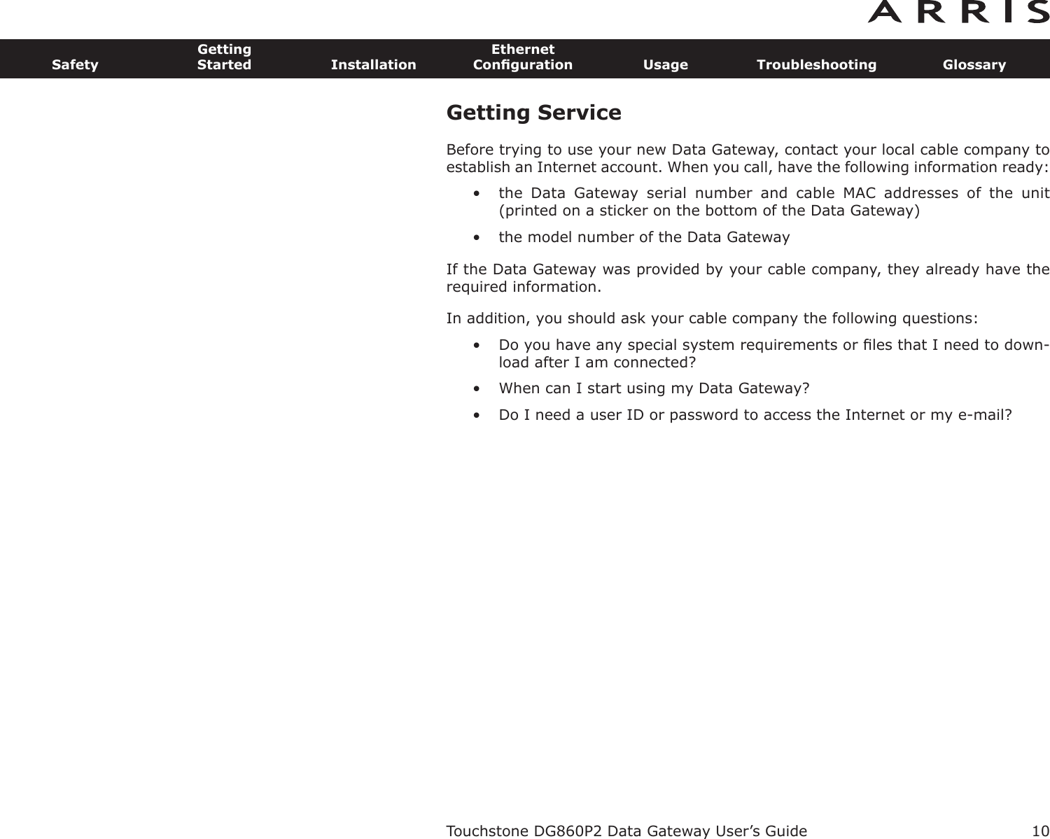 Getting ServiceBefore trying to use your new Data Gateway, contact your local cable company toestablish an Internet account. When you call, have the fol lowing information ready:• the  Data  Gateway  serial  number  and  cable  MAC  addresses  of  the  unit(printed on a sticker on the bottom of the Data Gateway)• the model number of the Data GatewayIf the Data Gateway was provided by your cable company, they already have therequired information.In addition, you should ask your cable company the following questions:• Do you have any special system requirements or ﬁles that I need to down-load after I am connected?• When can I start using my Data Gateway?• Do I need a user ID or password to access the Internet or my e-mail?Touchstone DG860P2 Data Gateway User’s GuideSafetyGettingStarted InstallationEthernetConﬁguration Usage Troubleshooting Glossary10