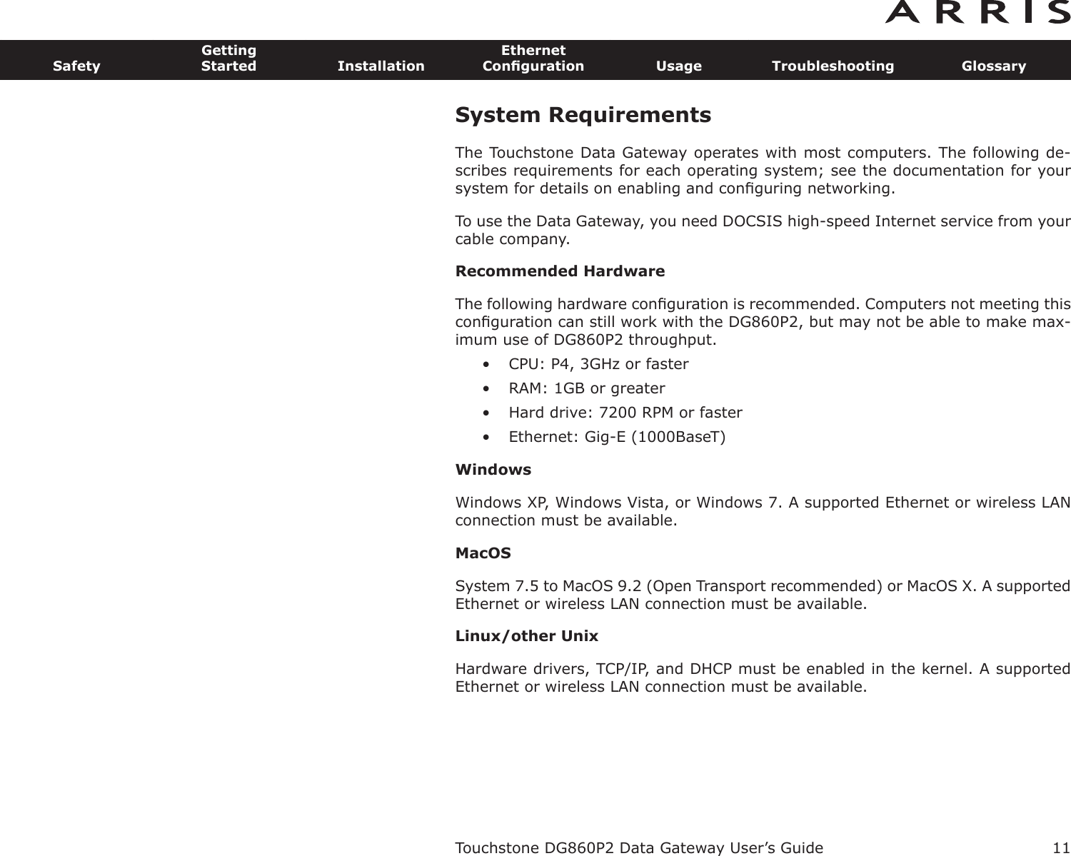 11SafetyGettingStarted InstallationEthernetConﬁguration Usage Troubleshooting GlossaryTouchstone DG860P2 Data Gateway User’s GuideSystem RequirementsThe Touchstone Data Gateway operates with most computers. The following de-scribes requirements for each operating system; see the documentation for yoursystem for details on enabling and conﬁguring networking.To use the Data Gateway, you need DOCSIS high-speed Internet service from yourcable company.Recommended HardwareThe following hardware conﬁguration is recommended. Computers not meeting thisconﬁguration can still work with the DG860P2, but may not be able to make max-imum use of DG860P2 throughput.• CPU: P4, 3GHz or faster• RAM: 1GB or greater• Hard drive: 7200 RPM or faster• Ethernet: Gig-E (1000BaseT)WindowsWindows XP, Windows Vista, or Windows 7. A supported Ethernet or wireless LANconnection must be available.MacOSSystem 7.5 to MacOS 9.2 (Open Transport recommended) or MacOS X. A supportedEthernet or wireless LAN connection must be available.Linux/other UnixHardware drivers, TCP/IP, and DHCP must be enabled in the kernel. A supportedEthernet or wireless LAN connection must be available.