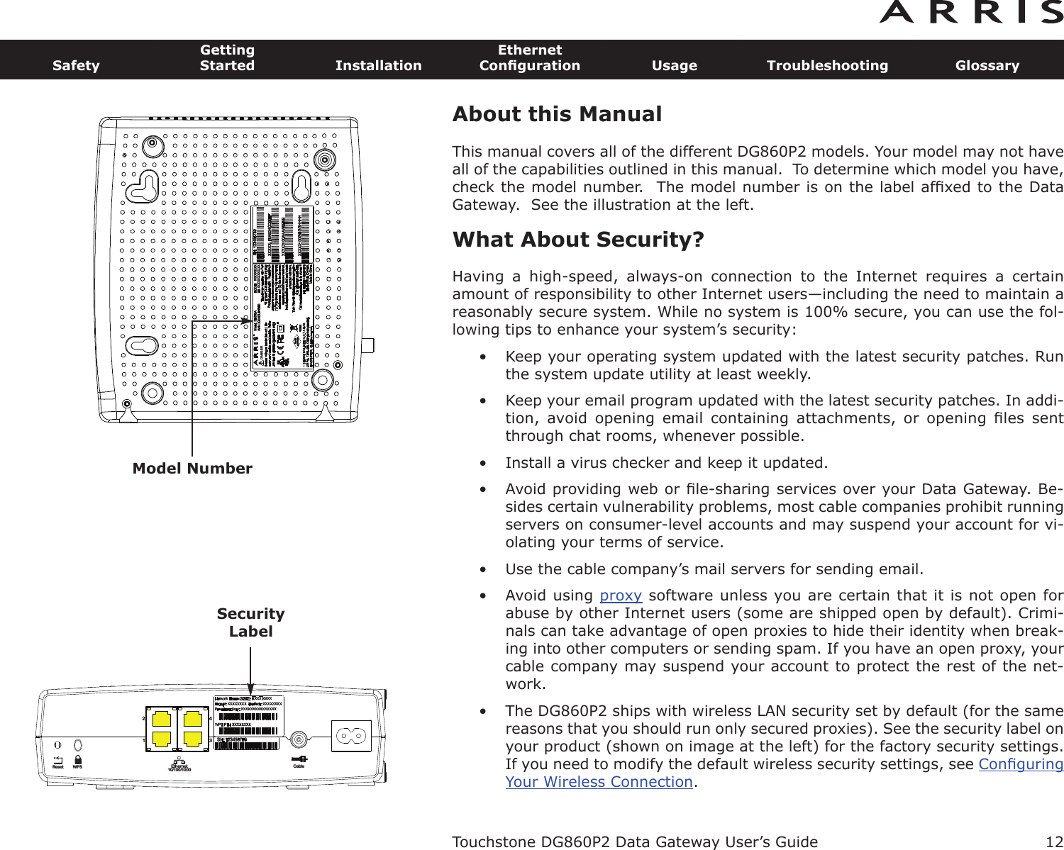 About this ManualThis manual covers all of the different DG860P2 models. Your model may not haveall of the capabilities outlined in this manual.  To determine which model you have,check the model number.  The model number is on the label afﬁxed to the DataGateway.  See the illustration at the left.What About Security?Having  a  high-speed,  always-on  connection  to  the  Internet  requires  a  certainamount of responsibility to other Internet users—including the need to maintain areasonably secure system. While no system is 100% secure, you can use the fol-lowing tips to enhance your system’s security:• Keep your operating system updated with the latest security patches. Runthe system update utility at least weekly.• Keep your email program updated with the latest security patches. In addi-tion,  avoid  opening  email  containing  attachments,  or  opening  ﬁles  sentthrough chat rooms, whenever possible.• Install a virus checker and keep it updated.• Avoid providing web or ﬁle-sharing services over your Data Gateway. Be-sides certain vulnerability problems, most cable companies prohibit run ningservers on consumer-level accounts and may suspend your account for vi-olating your terms of service.• Use the cable company’s mail servers for sending email.• Avoid using proxy software unless you are certain that it is not open forabuse by other Internet users (some are shipped open by  default). Crimi-nals can take advantage of open proxies to hide their identity when break-ing into other computers or sending spam. If you have an open proxy, yourca ble company may suspend your account to protect the rest of the net-work.• The DG860P2 ships with wireless LAN security set by default (for the samereasons that you should run only secured proxies). See the security label onyour product (shown on image at the left) for the factory security settings.If you need to modify the default wireless security settings, see ConﬁguringYour Wireless Connection.Touchstone DG860P2 Data Gateway User’s GuideSafetyGettingStarted InstallationEthernetConﬁguration Usage Troubleshooting Glossary12       DANGER®Model NumberReset Ethernet10/100/1000Cable2143WPSSecurityLabel