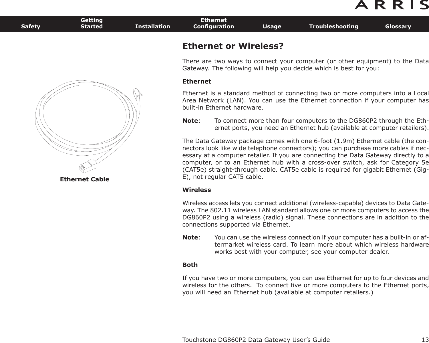 Ethernet Cable13SafetyGettingStarted InstallationEthernetConﬁguration Usage Troubleshooting GlossaryTouchstone DG860P2 Data Gateway User’s GuideEthernet or Wireless?There are two ways to connect your computer (or other equipment) to the DataGateway. The following will help you decide which is best for you:EthernetEthernet is a standard method of connecting two or more computers into a LocalArea Network (LAN). You can use the Ethernet connection if your computer hasbuilt-in Ethernet hardware.Note: To connect more than four computers to the DG860P2 through the Eth-er net ports, you need an Ethernet hub (available at computer retail ers).The Data Gateway package comes with one 6-foot (1.9m) Ethernet cable (the con-nectors look like wide telephone connectors); you can purchase more cables if nec-essary at a computer retailer. If you are connecting the Data Gateway di rectly to acomputer, or to an Ethernet hub with a cross-over switch, ask for Category 5e(CAT5e) straight-through cable. CAT5e cable is required for gigabit Ethernet (Gig-E), not regular CAT5 cable.WirelessWireless access lets you connect additional (wireless-capable) devices to Data Gate-way. The 802.11 wireless LAN standard allows one or more computers to access theDG860P2 using a wireless (radio) signal. These connections are in addition to theconnections supported via Ethernet.Note: You can use the wireless connection if your computer has a built-in or af-termarket wireless card. To learn more about which wireless hardwareworks best with your com puter, see your computer dealer.BothIf you have two or more computers, you can use Ethernet for up to four devices andwireless for the others.  To connect ﬁve or more computers to the Ethernet ports,you will need an Ethernet hub (available at computer retailers.)