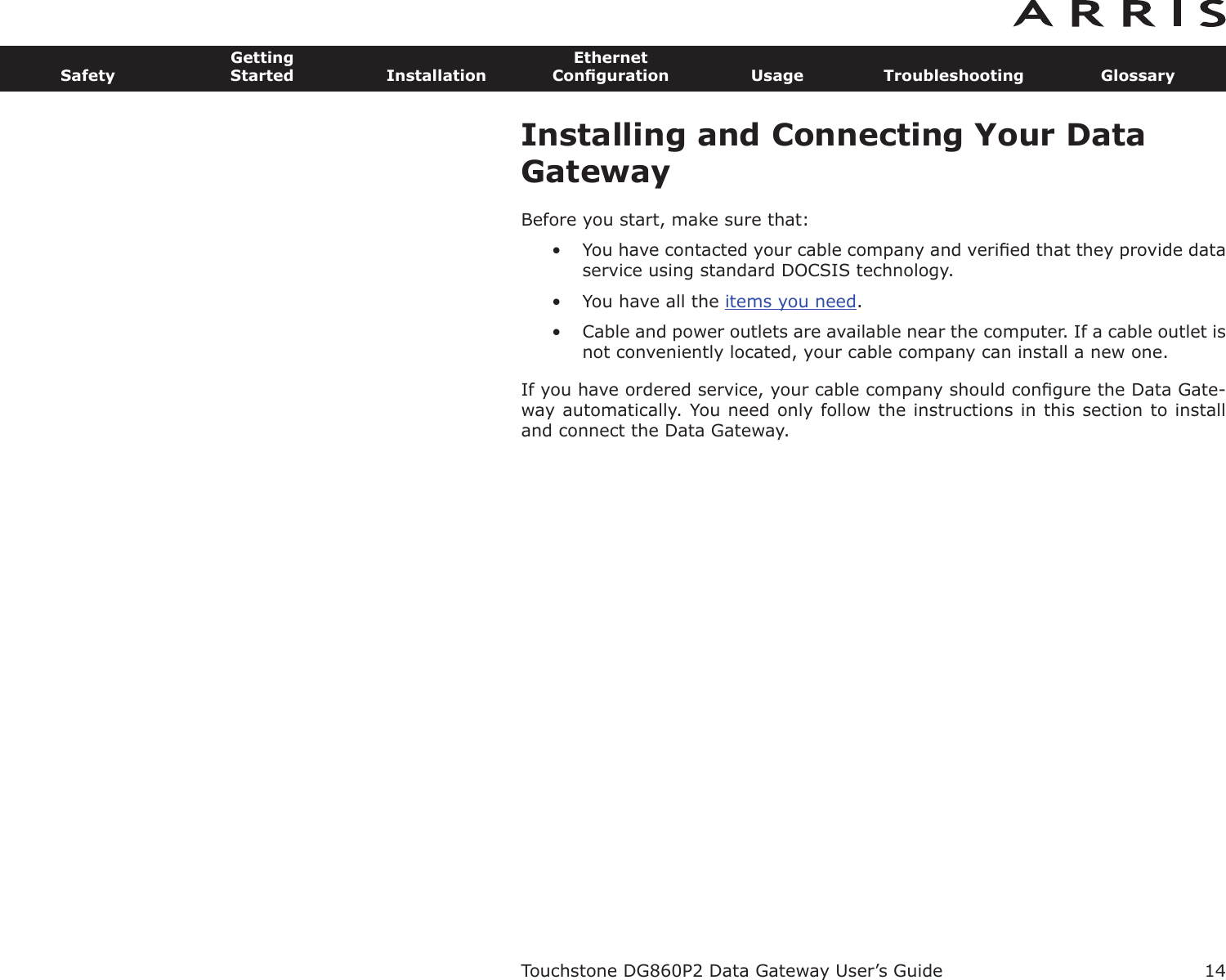 Installing and Connecting Your DataGatewayBefore you start, make sure that:• You have contacted your cable company and veriﬁed that they provide dataservice using standard DOCSIS technology.• You have all the items you need.• Cable and power outlets are available near the computer. If a cable outlet isnot conveniently located, your cable company can install a new one.If you have ordered service, your cable company should conﬁgure the Data Gate-way automatically. You need only follow the instructions in this section to installand connect the Data Gateway.Touchstone DG860P2 Data Gateway User’s GuideSafetyGettingStarted InstallationEthernetConﬁguration Usage Troubleshooting Glossary14