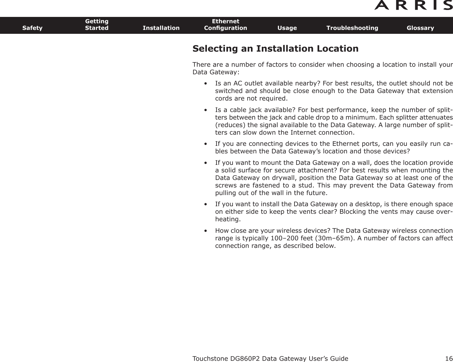 Selecting an Installation LocationThere are a number of factors to consider when choosing a location to install yourData Gateway:• Is an AC outlet available nearby? For best results, the outlet should not beswitched and should be close enough to the Data Gateway that exten sioncords are not required.• Is a cable jack available? For best performance, keep the number of split-ters between the jack and cable drop to a minimum. Each splitter attenuates(re duces) the signal available to the Data Gateway. A large number of split-ters can slow down the Internet connection.• If you are connecting devices to the Ethernet ports, can you easily run ca-bles between the Data Gateway’s location and those devices?• If you want to mount the Data Gateway on a wall, does the location pro videa solid surface for secure attachment? For best results when mounting theData Gateway on drywall, position the Data Gateway so at least one of thescrews are fastened to a stud. This may prevent the Data Gateway frompulling out of the wall in the future.• If you want to install the Data Gateway on a desktop, is there enough spaceon either side to keep the vents clear? Blocking the vents may cause over-heating.• How close are your wireless devices? The Data Gateway wireless con nectionrange is typically 100–200 feet (30m–65m). A number of factors can affectconnection range, as described below.Touchstone DG860P2 Data Gateway User’s GuideSafetyGettingStarted InstallationEthernetConﬁguration Usage Troubleshooting Glossary16