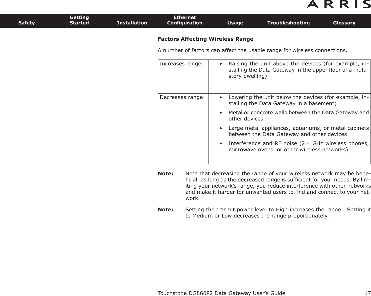 Factors Affecting Wireless RangeA number of factors can affect the usable range for wireless connections.Note: Note that decreasing the range of your wireless network may be bene-ﬁcial, as long as the decreased range is sufﬁcient for your needs. By lim-iting your network’s range, you reduce interference with other networksand make it harder for unwant ed users to ﬁnd and connect to your net-work.Note: Setting the trasmit power level to High increases the range.  Setting itto Medium or Low decreases the range proportionately.Increases range: • Raising the unit above the devices (for example, in-stalling the Data Gateway in the upper ﬂoor of a multi-story dwelling)Decreases range: • Lowering the unit below the devices (for example, in-stalling the Data Gateway in a basement)• Metal or concrete walls between the Data Gateway andother devices• Large metal appliances, aquariums, or metal cabinetsbetween the Data Gateway and other devices• Interference and RF noise (2.4 GHz wireless phones,microwave ovens, or other wireless networks)Touchstone DG860P2 Data Gateway User’s GuideSafetyGettingStarted InstallationEthernetConﬁguration Usage Troubleshooting Glossary17