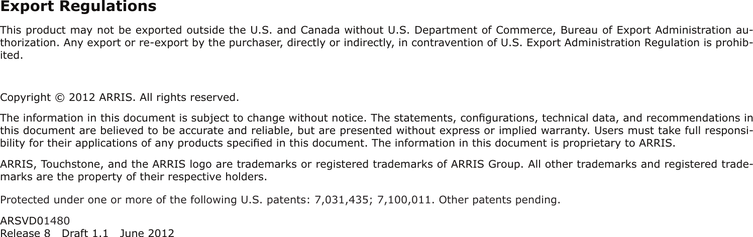 Export RegulationsThis product may not be exported outside the U.S. and Canada without U.S. Department of Commerce, Bureau of Export Admin istration au-thorization. Any export or re-export by the purchaser, directly or indirectly, in contravention of U.S. Export Adminis tration Regulation is prohib-ited.Copyright © 2012 ARRIS. All rights reserved.The information in this document is subject to change without notice. The statements, conﬁgurations, technical data, and recom mendations inthis document are believed to be accurate and reliable, but are presented without express or implied warranty. Users must take full responsi-bility for their applications of any products speciﬁed in this document. The information in this docu ment is proprietary to ARRIS.ARRIS, Touchstone, and the ARRIS logo are trademarks or registered trademarks of ARRIS Group. All other trademarks and reg istered trade-marks are the property of their respective holders.Protected under one or more of the following U.S. patents: 7,031,435; 7,100,011. Other patents pending.ARSVD01480Release 8 Draft 1.1 June 2012