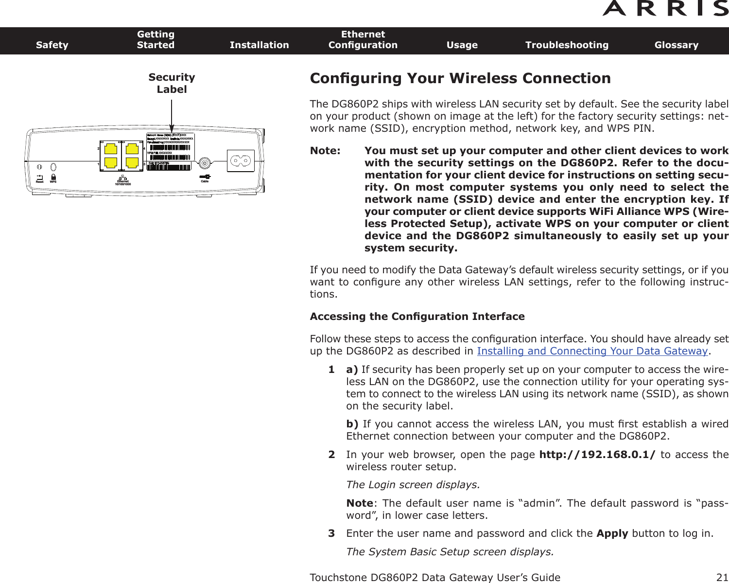 Conﬁguring Your Wireless ConnectionThe DG860P2 ships with wireless LAN security set by default. See the security labelon your product (shown on image at the left) for the factory security settings: net-work name (SSID), encryption method, network key, and WPS PIN.Note: You must set up your computer and other client devices to workwith the security settings on the DG860P2. Refer to the docu-mentation for your client device for instructions on setting secu-rity.  On  most  computer  systems  you  only  need  to  select  thenetwork name (SSID) device and enter the encryption key. Ifyour computer or client device supports WiFi Alliance WPS (Wire-less Protected Setup), activate WPS on your computer or clientdevice and  the DG860P2  simultaneously to  easily set  up yoursystem security.If you need to modify the Data Gateway’s default wireless security settings, or if youwant to conﬁgure any other wireless LAN settings, refer to the following instruc-tions.Accessing the Conﬁguration InterfaceFollow these steps to access the conﬁguration interface. You should have already setup the DG860P2 as described in Installing and Connecting Your Data Gateway.1 a) If security has been properly set up on your computer to access the wire-less LAN on the DG860P2, use the connection utility for your operating sys-tem to connect to the wireless LAN using its network name (SSID), as shownon the security label.b) If you cannot access the wireless LAN, you must ﬁrst establish a wiredEthernet connection between your computer and the DG860P2.2In your web browser, open the page http://192.168.0.1/ to access thewireless router setup.The Login screen displays.Note: The default user name is “admin”. The default password is “pass-word”, in lower case letters.3Enter the user name and password and click the Apply button to log in.The System Basic Setup screen displays.Touchstone DG860P2 Data Gateway User’s GuideSafetyGettingStarted InstallationEthernetConﬁguration Usage Troubleshooting Glossary21Reset Ethernet10/100/1000Cable2143WPSSecurityLabel