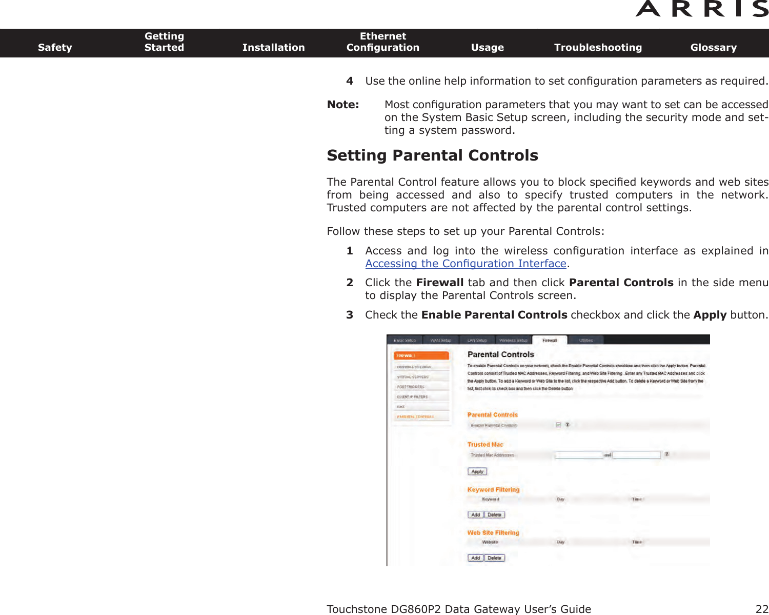 4Use the online help information to set conﬁguration parameters as required.Note: Most conﬁguration parameters that you may want to set can be accessedon the System Basic Setup screen, including the security mode and set-ting a system password.Setting Parental ControlsThe Parental Control feature allows you to block speciﬁed keywords and web sitesfrom  being  accessed  and  also  to  specify  trusted  computers  in  the  network. Trusted computers are not affected by the parental control settings.Follow these steps to set up your Parental Controls:1Access  and  log  into  the  wireless  conﬁguration  interface  as  explained  in Accessing the Conﬁguration Interface.2Click the Firewall tab and then click Parental Controls in the side menuto display the Parental Controls screen.3Check the Enable Parental Controls checkbox and click the Apply button.Touchstone DG860P2 Data Gateway User’s GuideSafetyGettingStarted InstallationEthernetConﬁguration Usage Troubleshooting Glossary22