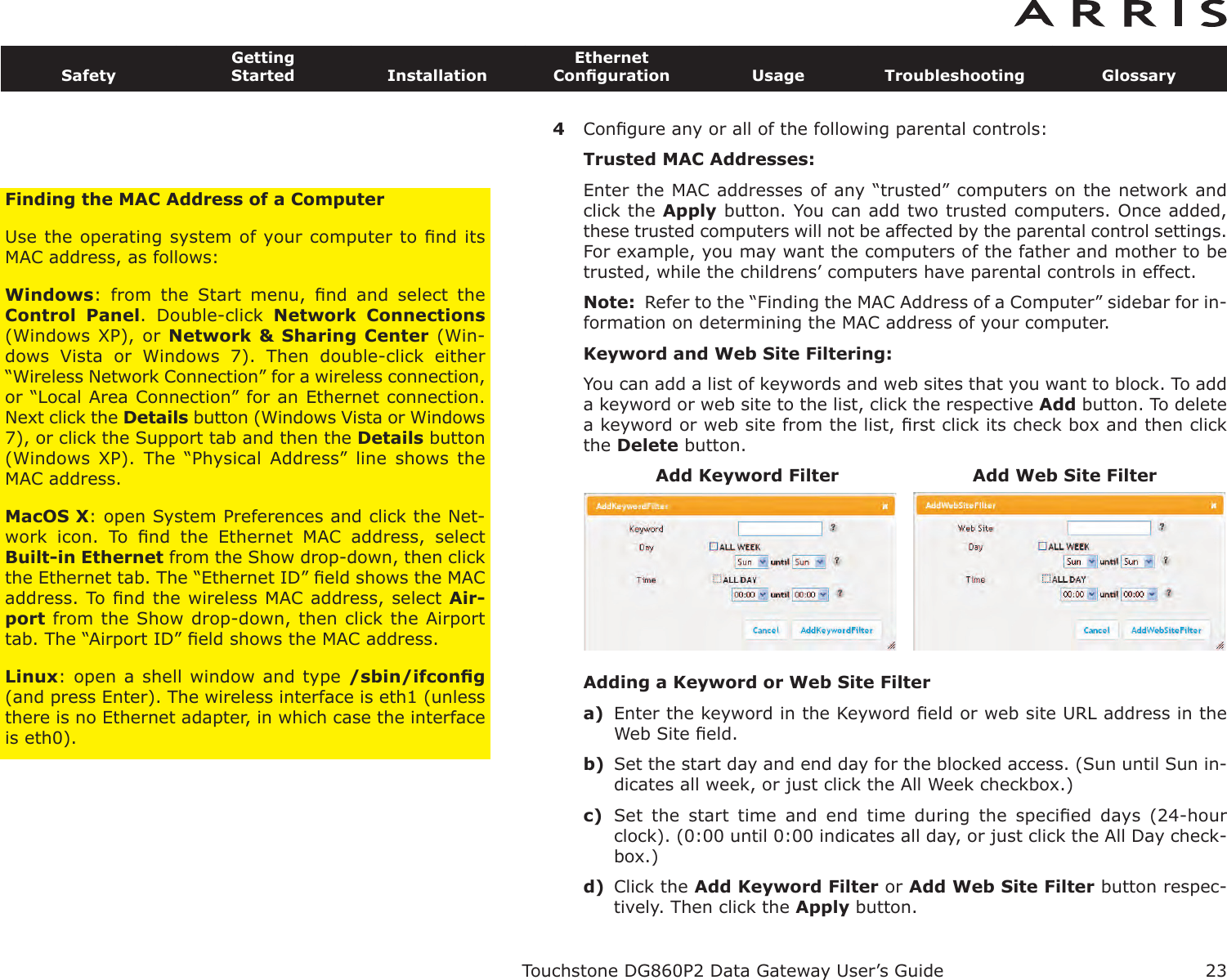 4Conﬁgure any or all of the following parental controls:Trusted MAC Addresses:Enter the MAC addresses of any “trusted” computers on the network andclick the Apply button. You can add two trusted computers. Once added,these trusted computers will not be affected by the parental control settings.For example, you may want the computers of the father and mother to betrusted, while the childrens’ computers have parental controls in effect.Note: Refer to the “Finding the MAC Address of a Computer” sidebar for in-formation on determining the MAC address of your computer.Keyword and Web Site Filtering:You can add a list of keywords and web sites that you want to block. To adda keyword or web site to the list, click the respective Add button. To deletea keyword or web site from the list, ﬁrst click its check box and then clickthe Delete button.Adding a Keyword or Web Site Filtera) Enter the keyword in the Keyword ﬁeld or web site URL address in theWeb Site ﬁeld.b) Set the start day and end day for the blocked access. (Sun until Sun in-dicates all week, or just click the All Week checkbox.)c) Set  the  start  time  and  end  time  during  the  speciﬁed  days  (24-hourclock). (0:00 until 0:00 indicates all day, or just click the All Day check-box.)d) Click the Add Keyword Filter or Add Web Site Filter button respec-tively. Then click the Apply button.Touchstone DG860P2 Data Gateway User’s GuideSafetyGettingStarted InstallationEthernetConﬁguration Usage Troubleshooting Glossary23Add Keyword Filter Add Web Site FilterFinding the MAC Address of a ComputerUse the operating system of your computer to ﬁnd itsMAC address, as follows:Windows:  from  the  Start  menu,  ﬁnd  and  select  theControl  Panel.  Double-click  Network  Connections(Windows XP), or  Network &amp; Sharing Center (Win-dows  Vista  or  Windows  7).  Then  double-click  either“Wireless Network Connection” for a wireless connection,or “Local Area Connection” for an Ethernet connection.Next click the Details button (Windows Vista or Windows7), or click the Support tab and then the Details button(Windows  XP).  The  “Physical  Address”  line  shows  theMAC address.MacOS X: open System Preferences and click the Net-work  icon.  To  ﬁnd  the  Ethernet  MAC  address,  selectBuilt-in Ethernet from the Show drop-down, then clickthe Ethernet tab. The “Ethernet ID” ﬁeld shows the MACaddress. To ﬁnd the wireless MAC address, select Air-port from the Show drop-down, then click the Airporttab. The “Airport ID” ﬁeld shows the MAC address.Linux: open a shell window and type /sbin/ifconﬁg(and press Enter). The wireless interface is eth1 (unlessthere is no Ethernet adapter, in which case the interfaceis eth0).