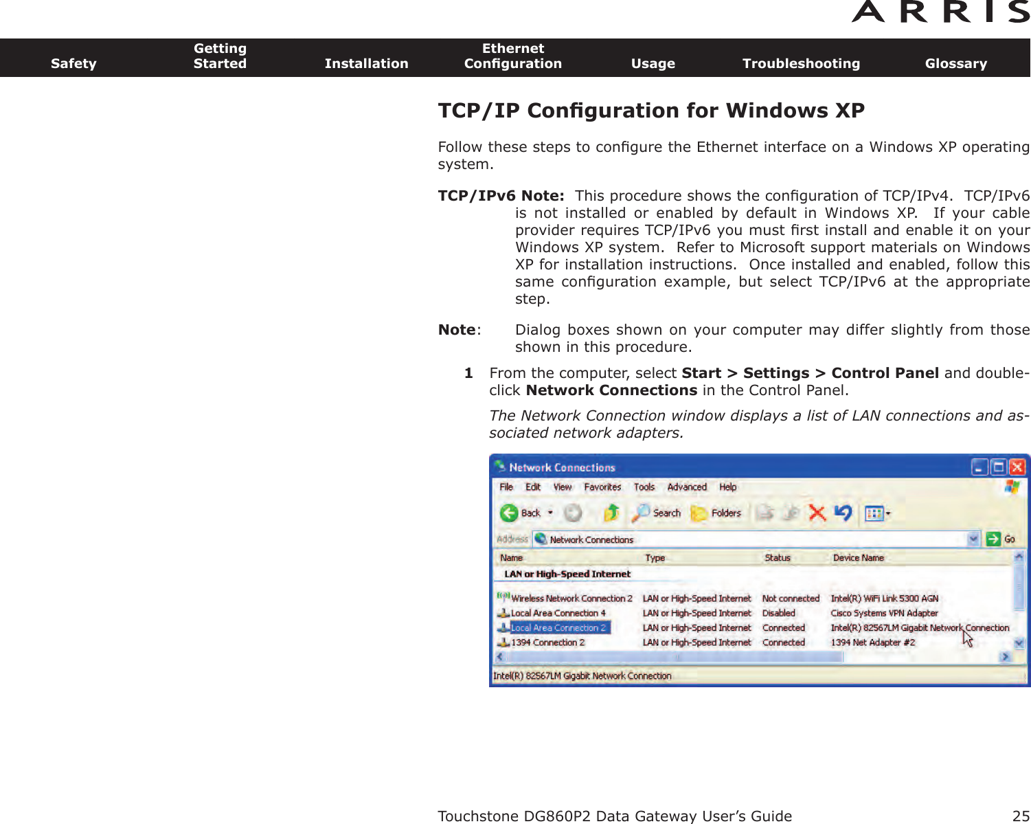 TCP/IP Conﬁguration for Windows XPFollow these steps to conﬁgure the Ethernet interface on a Windows XP operatingsystem.TCP/IPv6 Note: This procedure shows the conﬁguration of TCP/IPv4.  TCP/IPv6is  not  installed  or  enabled  by  default  in  Windows  XP.    If  your  cableprovider requires TCP/IPv6 you must ﬁrst install and enable it on yourWindows XP system.  Refer to Microsoft support materials on WindowsXP for installation instructions.  Once installed and enabled, follow thissame  conﬁguration  example,  but  select  TCP/IPv6  at  the  appropriatestep.Note: Dialog boxes shown on your computer may differ slightly from thoseshown in this procedure.1From the computer, select Start &gt; Settings &gt; Control Panel and double-click Network Connections in the Control Panel.The Network Connection window displays a list of LAN connections and as-sociated network adapters.Touchstone DG860P2 Data Gateway User’s GuideSafetyGettingStarted InstallationEthernetConﬁguration Usage Troubleshooting Glossary25