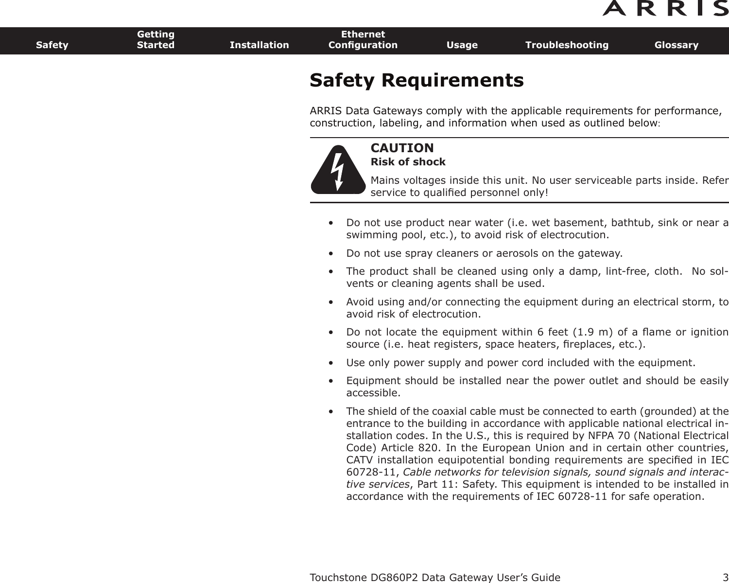 Safety RequirementsARRIS Data Gateways comply with the applicable requirements for performance,construction, labeling, and information when used as outlined below:CAUTIONRisk of shockMains voltages inside this unit. No user serviceable parts inside. Referservice to qualiﬁed personnel only!• Do not use product near water (i.e. wet basement, bathtub, sink or near aswimming pool, etc.), to avoid risk of electrocu tion.• Do not use spray cleaners or aerosols on the gateway.• The product shall be cleaned using only a damp, lint-free, cloth.  No sol-vents or cleaning agents shall be used.• Avoid using and/or connecting the equipment during an electri cal storm, toavoid risk of electrocution.• Do not locate the equipment within 6 feet (1.9 m) of a ﬂame or ignitionsource (i.e. heat registers, space heaters, ﬁreplaces, etc.).• Use only power supply and power cord included with the equip ment.• Equipment should be installed near the power outlet and should be easily accessible.• The shield of the coaxial cable must be connected to earth (grounded) at theentrance to the building in accordance with applicable national electrical in-stallation codes. In the U.S., this is required by NFPA 70 (National ElectricalCode) Article 820. In the European Union and in certain other countries,CATV instal lation equipotential bonding requirements are speciﬁed in IEC60728-11, Cable networks for television signals, sound signals and interac-tive services, Part 11: Safety. This equipment is in tended to be installed inaccordance with the requirements of IEC 60728-11 for safe operation.Touchstone DG860P2 Data Gateway User’s GuideSafetyGettingStarted InstallationEthernetConﬁguration Usage Troubleshooting Glossary3