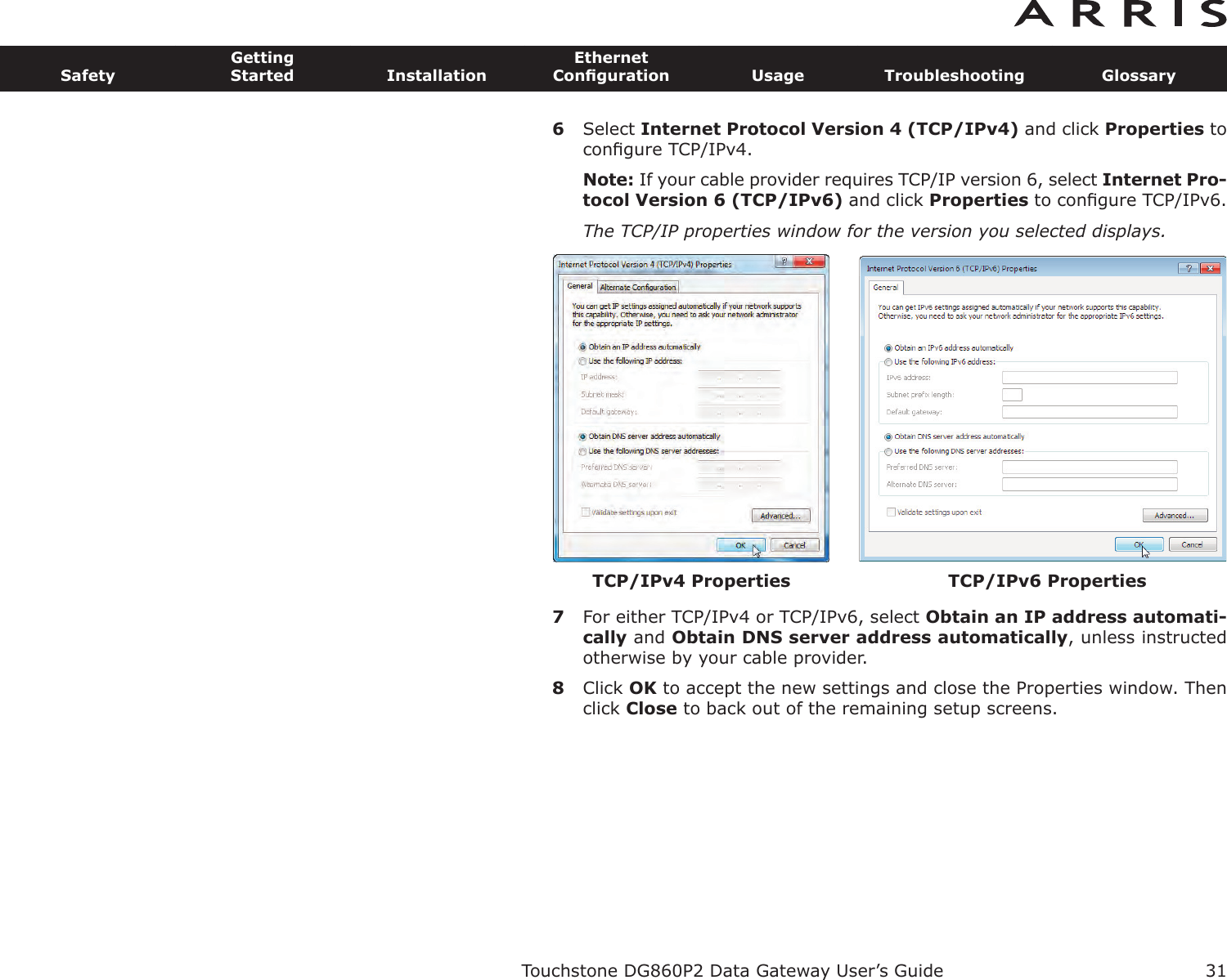 6Select Internet Protocol Version 4 (TCP/IPv4) and click Properties toconﬁgure TCP/IPv4.Note: If your cable provider requires TCP/IP version 6, select Internet Pro-tocol Version 6 (TCP/IPv6) and click Properties to conﬁgure TCP/IPv6.The TCP/IP properties window for the version you selected displays.7For either TCP/IPv4 or TCP/IPv6, select Obtain an IP address automati-cally and Obtain DNS server  address automatically, unless instructedotherwise by your cable provider.8Click OK to accept the new settings and close the Properties window. Thenclick Close to back out of the remaining setup screens.Touchstone DG860P2 Data Gateway User’s GuideSafetyGettingStarted InstallationEthernetConﬁguration Usage Troubleshooting Glossary31TCP/IPv4 Properties TCP/IPv6 Properties