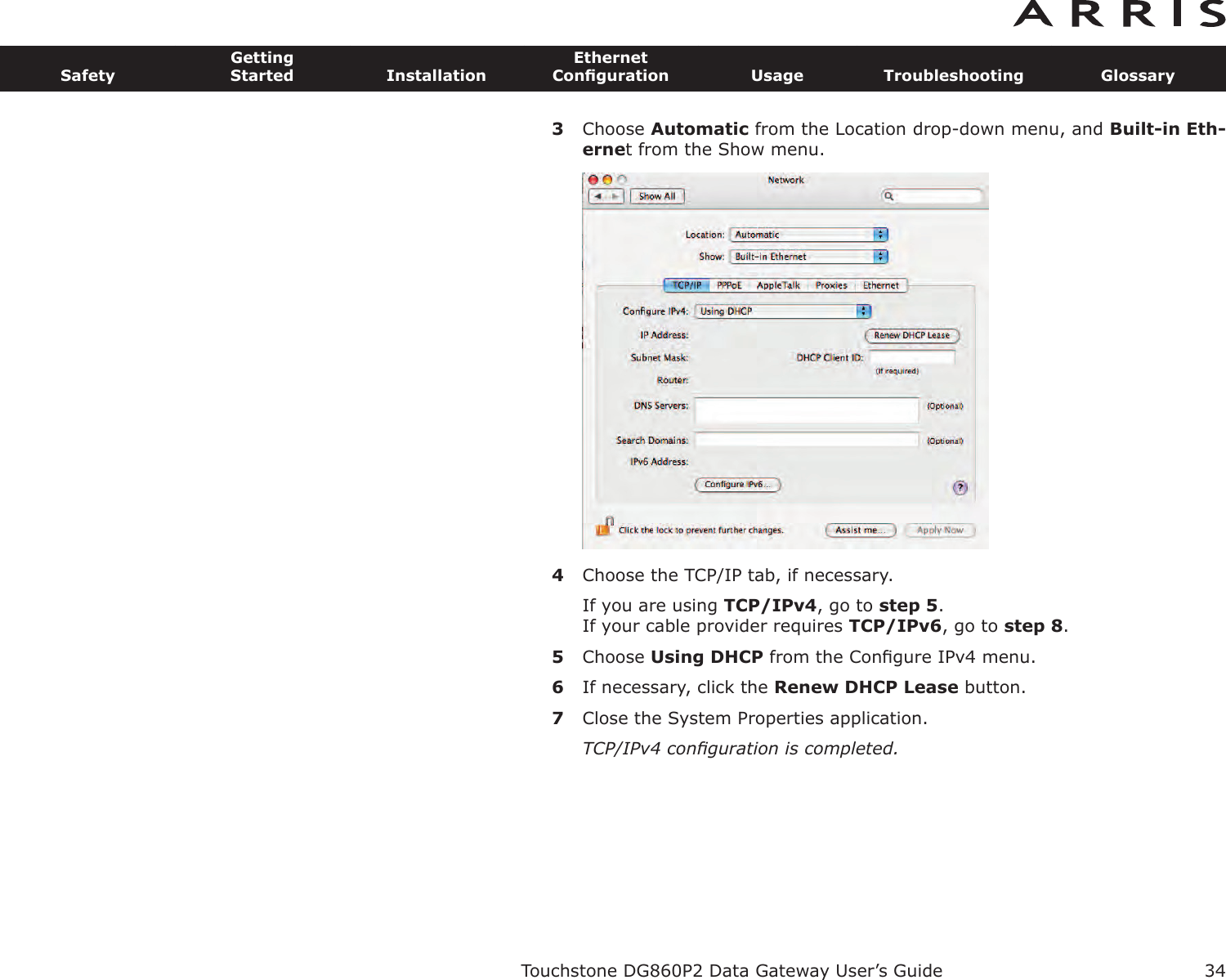 3Choose Automatic from the Location drop-down menu, and Built-in Eth-ernet from the Show menu.4Choose the TCP/IP tab, if necessary.If you are using TCP/IPv4, go to step 5.If your cable provider requires TCP/IPv6, go to step 8.5Choose Using DHCP from the Conﬁgure IPv4 menu.6If necessary, click the Renew DHCP Lease button.7Close the System Properties application.TCP/IPv4 conﬁguration is completed.Touchstone DG860P2 Data Gateway User’s GuideSafetyGettingStarted InstallationEthernetConﬁguration Usage Troubleshooting Glossary34