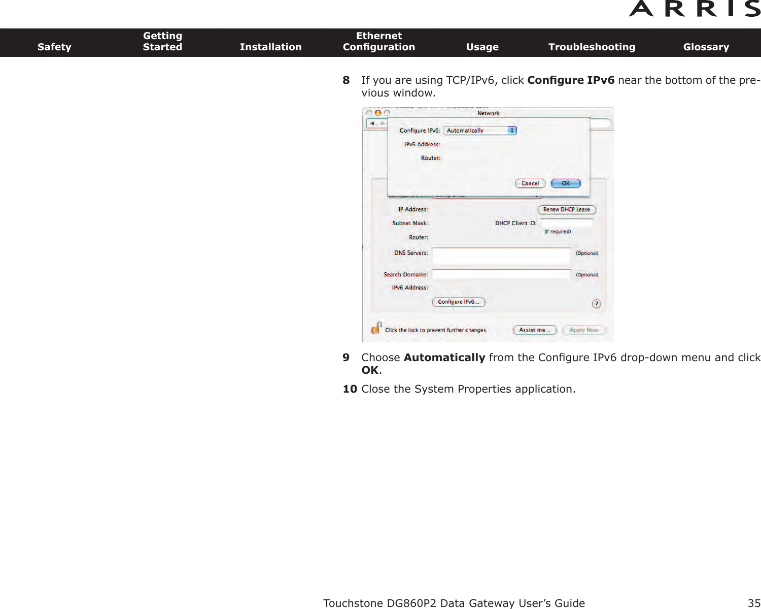 8If you are using TCP/IPv6, click Conﬁgure IPv6 near the bottom of the pre-vious window.9Choose Automatically from the Conﬁgure IPv6 drop-down menu and clickOK.10 Close the System Properties application.Touchstone DG860P2 Data Gateway User’s GuideSafetyGettingStarted InstallationEthernetConﬁguration Usage Troubleshooting Glossary35