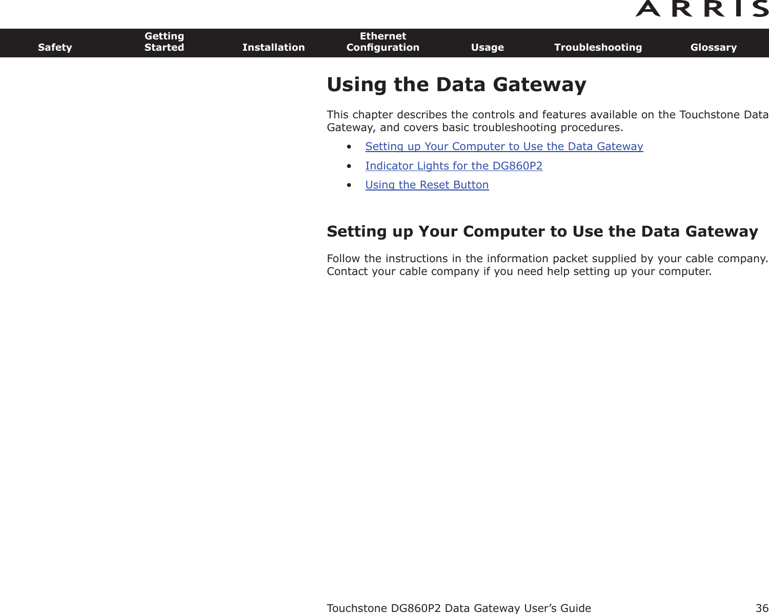 36SafetyGettingStarted InstallationEthernetConﬁguration Usage Troubleshooting GlossaryTouchstone DG860P2 Data Gateway User’s GuideUsing the Data GatewayThis chapter describes the controls and features available on the Touchstone DataGateway, and covers basic troubleshooting procedures.•Setting up Your Computer to Use the Data Gateway•Indicator Lights for the DG860P2•Using the Reset ButtonSetting up Your Computer to Use the Data GatewayFollow the instructions in the information packet supplied by your cable company.Contact your cable company if you need help setting up your computer.