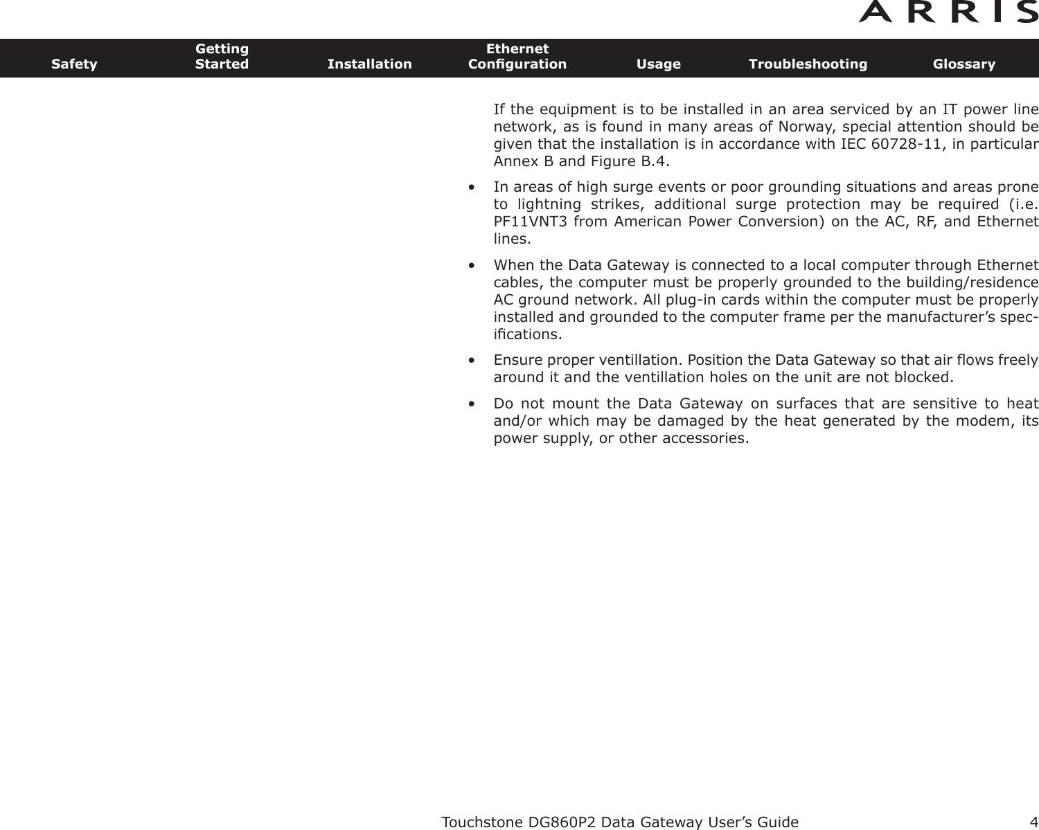 If the equipment is to be installed in an area serviced by an IT power linenetwork, as is found in many areas of Norway, spe cial attention should begiven that the installation is in accor dance with IEC 60728-11, in particularAnnex B and Figure B.4.• In areas of high surge events or poor grounding situations and areas proneto  lightning  strikes,  additional  surge  protection  may  be  required  (i.e.PF11VNT3 from American Power Conver sion) on the AC, RF, and Ethernetlines.• When the Data Gateway is connected to a local computer through Ethernetcables, the computer must be proper ly grounded to the building/residenceAC ground network. All plug-in cards within the computer must be properlyinstalled and grounded to the computer frame per the manufacturer’s spec-iﬁcations.• Ensure proper ventillation. Position the Data Gateway so that air ﬂows freelyaround it and the ventillation holes on the unit are not blocked.• Do  not  mount  the  Data  Gateway  on  surfaces  that  are  sensitive  to  heatand/or which may be damaged by the heat generated by the modem, itspower supply, or other accessories.Touchstone DG860P2 Data Gateway User’s GuideSafetyGettingStarted InstallationEthernetConﬁguration Usage Troubleshooting Glossary4