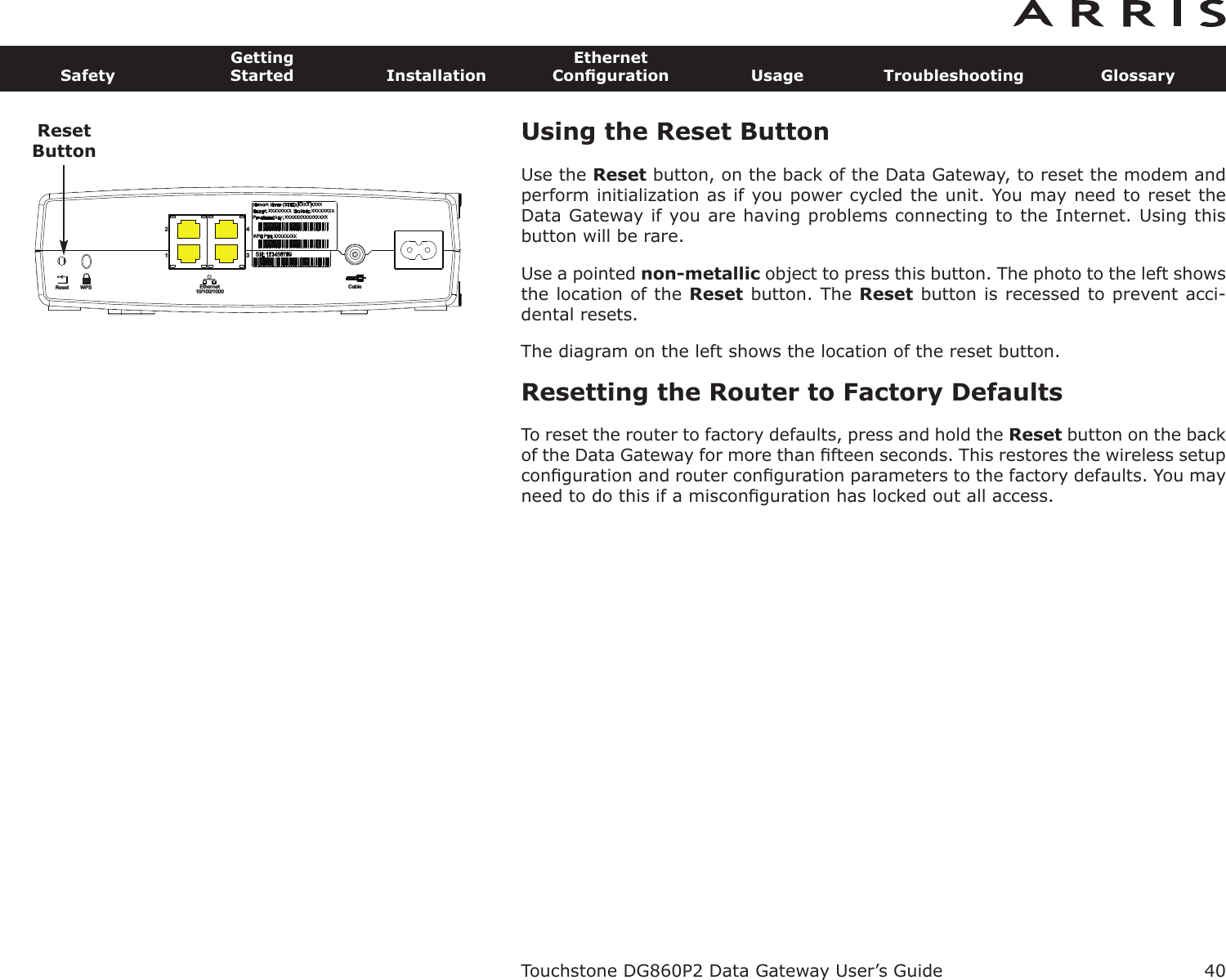 Using the Reset ButtonUse the Reset button, on the back of the Data Gateway, to reset the modem andperform initialization as if you power cycled the unit. You may need to reset theData Gateway if you are having problems connecting to the Internet. Using thisbutton will be rare.Use a pointed non-metallic object to press this button. The photo to the left showsthe location of the Reset button. The Reset button is recessed to prevent acci-dental resets.The diagram on the left shows the location of the reset button.Resetting the Router to Factory DefaultsTo reset the router to factory defaults, press and hold the Reset but ton on the backof the Data Gateway for more than ﬁfteen seconds. This restores the wireless setupconﬁguration and router conﬁguration parameters to the factory defaults. You mayneed to do this if a misconﬁguration has locked out all access.Touchstone DG860P2 Data Gateway User’s GuideSafetyGettingStarted InstallationEthernetConﬁguration Usage Troubleshooting Glossary40Reset Ethernet10/100/1000Cable2143WPSResetButton