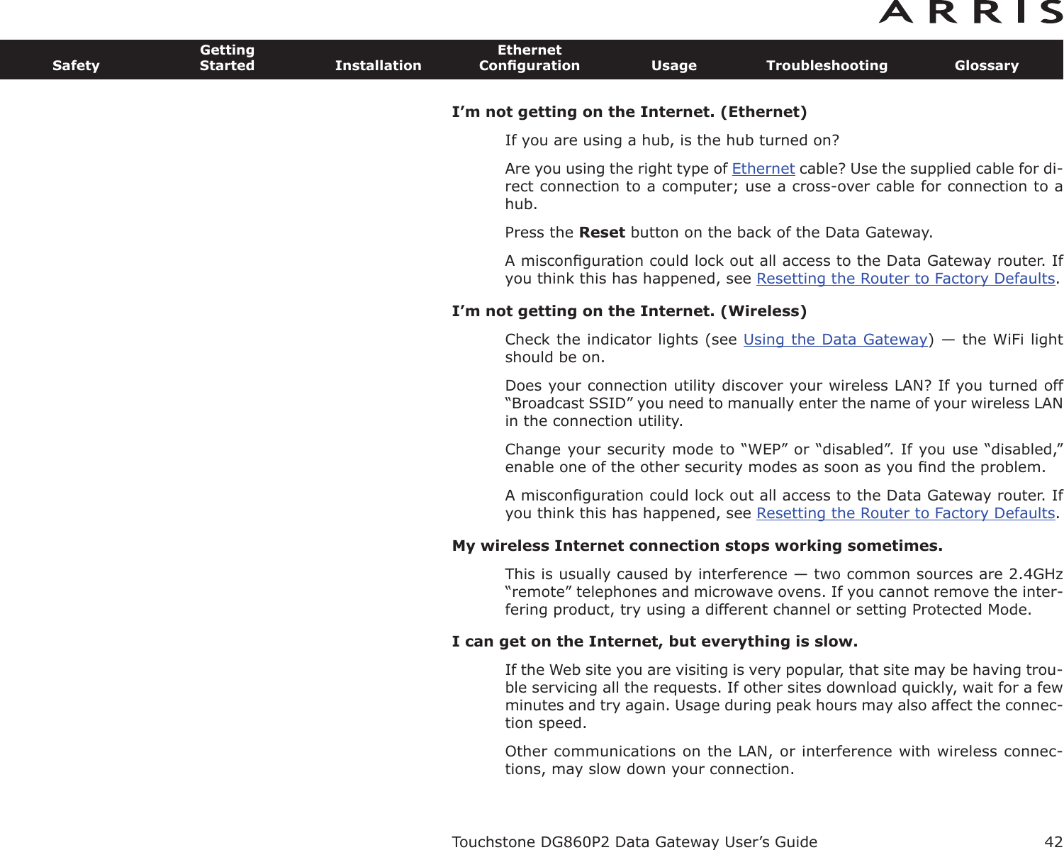 I’m not getting on the Internet. (Ethernet)If you are using a hub, is the hub turned on?Are you using the right type of Ethernet cable? Use the supplied cable for di-rect connection to a computer; use a cross-over cable for connection to ahub.Press the Reset button on the back of the Data Gateway.A misconﬁguration could lock out all access to the Data Gateway router. Ifyou think this has happened, see Resetting the Router to Factory Defaults.I’m not getting on the Internet. (Wireless)Check the indicator lights (see Using the Data Gateway) — the WiFi lightshould be on.Does your connection utility discover your wireless LAN? If you turned off“Broadcast SSID” you need to manually enter the name of your wireless LANin the connection utility.Change your security mode to “WEP” or “disabled”. If you use “disabled,”enable one of the other security modes as soon as you ﬁnd the problem.A misconﬁguration could lock out all access to the Data Gateway router. Ifyou think this has happened, see Resetting the Router to Factory Defaults.My wireless Internet connection stops working sometimes.This is usually caused by interference — two common sources are 2.4GHz“remote” telephones and microwave ovens. If you cannot remove the inter-fering product, try using a different channel or setting Protected Mode.I can get on the Internet, but everything is slow.If the Web site you are visiting is very popular, that site may be having trou-ble servicing all the requests. If other sites download quickly, wait for a fewminutes and try again. Usage during peak hours may also affect the con nec-tion speed.Other communications on the LAN, or interference with wireless connec-tions, may slow down your connection.Touchstone DG860P2 Data Gateway User’s GuideSafetyGettingStarted InstallationEthernetConﬁguration Usage Troubleshooting Glossary42
