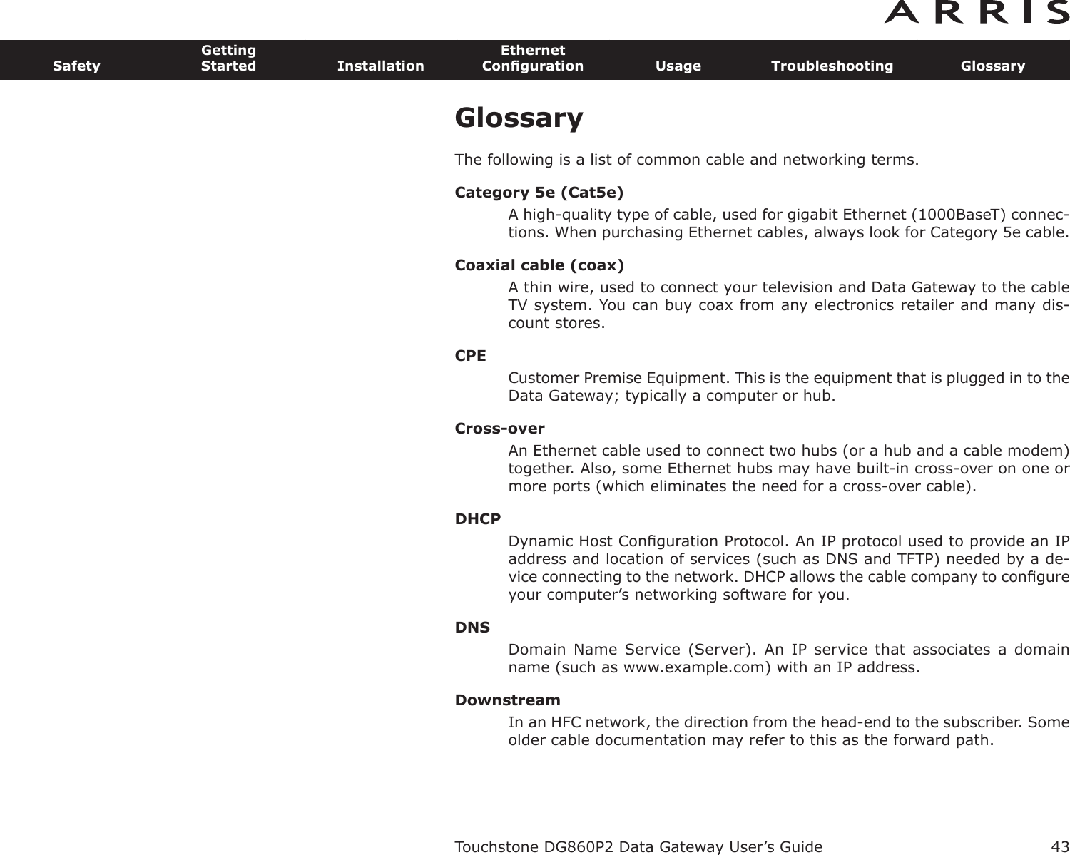 GlossaryThe following is a list of common cable and networking terms.Category 5e (Cat5e)A high-quality type of cable, used for gigabit Ethernet (1000BaseT) connec-tions. When purchasing Ethernet cables, always look for Category 5e cable.Coaxial cable (coax)A thin wire, used to connect your television and Data Gateway to the cableTV system. You can buy coax from any electronics retailer and many dis-count stores.CPECustomer Premise Equipment. This is the equipment that is plugged in to theData Gateway; typically a computer or hub.Cross-overAn Ethernet cable used to connect two hubs (or a hub and a cable modem)together. Also, some Ethernet hubs may have built-in cross-over on one ormore ports (which eliminates the need for a cross-over cable).DHCPDynamic Host Conﬁguration Protocol. An IP protocol used to provide an IPaddress and location of services (such as DNS and TFTP) needed by a de-vice connecting to the network. DHCP allows the cable company to con ﬁgureyour computer’s networking software for you.DNSDomain Name  Service  (Server).  An  IP service that  associates  a  domainname (such as www.example.com) with an IP address.DownstreamIn an HFC network, the direction from the head-end to the subscriber. Someolder cable documentation may refer to this as the forward path.Touchstone DG860P2 Data Gateway User’s GuideSafetyGettingStarted InstallationEthernetConﬁguration Usage Troubleshooting Glossary43