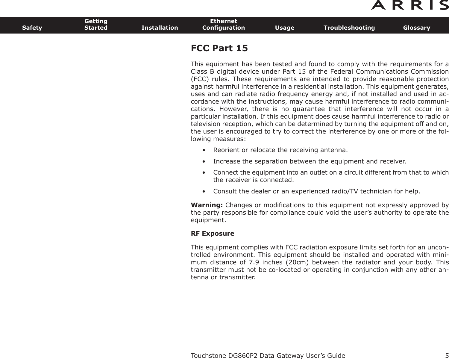 FCC Part 15 This equipment has been tested and found to comply with the requirements for aClass B digital device under Part 15 of the Federal Communications Commission(FCC) rules. These requirements are intended to provide reasonable protectionagainst harmful interference in a residential installation. This equipment generates,uses and can radiate radio frequency energy and, if not installed and used in ac-cordance with the instructions, may cause harmful interference to radio communi-cations.  However,  there  is  no  guarantee  that  interference  will  not  occur  in  aparticular installation. If this equipment does cause harmful interference to radio ortelevision reception, which can be determined by turning the equipment off and on,the user is encouraged to try to correct the interference by one or more of the fol-lowing measures: • Reorient or relocate the receiving antenna. • Increase the separation between the equipment and receiver. • Connect the equipment into an outlet on a circuit different from that to whichthe receiver is connected. • Consult the dealer or an experienced radio/TV technician for help. Warning: Changes or modiﬁcations to this equipment not expressly approved bythe party responsible for compliance could void the user’s authority to operate theequipment.RF ExposureThis equipment complies with FCC radiation exposure limits set forth for an uncon-trolled environment. This equipment should be installed and operated with mini-mum  distance  of  7.9  inches  (20cm)  between  the  radiator  and  your  body.  Thistransmitter must not be co-located or operating in conjunction with any other an-tenna or transmitter.Touchstone DG860P2 Data Gateway User’s GuideSafetyGettingStarted InstallationEthernetConﬁguration Usage Troubleshooting Glossary5