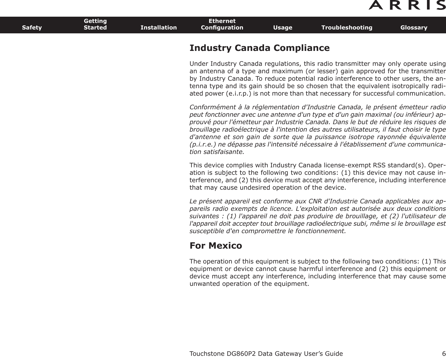 Industry Canada ComplianceUnder Industry Canada regulations, this radio transmitter may only operate usingan antenna of a type and maximum (or lesser) gain approved for the transmitterby Industry Canada. To reduce potential radio interference to other users, the an-tenna type and its gain should be so chosen that the equivalent isotropically radi-ated power (e.i.r.p.) is not more than that necessary for successful communication.Conformément à la réglementation d&apos;Industrie Canada, le présent émetteur radiopeut fonctionner avec une antenne d&apos;un type et d&apos;un gain maximal (ou inférieur) ap-prouvé pour l&apos;émetteur par Industrie Canada. Dans le but de réduire les risques debrouillage radioélectrique à l&apos;intention des autres utilisateurs, il faut choisir le typed&apos;antenne et son gain de sorte que la puissance isotrope rayonnée équivalente(p.i.r.e.) ne dépasse pas l&apos;intensité nécessaire à l&apos;établissement d&apos;une communica-tion satisfaisante.This device complies with Industry Canada license-exempt RSS standard(s). Oper-ation is subject to the following two conditions: (1) this device may not cause in-terference, and (2) this device must accept any interference, including interferencethat may cause undesired operation of the device.Le présent appareil est conforme aux CNR d&apos;Industrie Canada applicables aux ap-pareils radio exempts de licence. L&apos;exploitation est autorisée aux deux conditionssuivantes : (1) l&apos;appareil ne doit pas produire de brouillage, et (2) l&apos;utilisateur del&apos;appareil doit accepter tout brouillage radioélectrique subi, même si le brouillage estsusceptible d&apos;en compromettre le fonctionnement.For MexicoThe operation of this equipment is subject to the following two conditions: (1) Thisequipment or device cannot cause harmful interference and (2) this equipment ordevice must accept any interference, including interference that may cause someunwanted operation of the equipment.Touchstone DG860P2 Data Gateway User’s GuideSafetyGettingStarted InstallationEthernetConﬁguration Usage Troubleshooting Glossary6