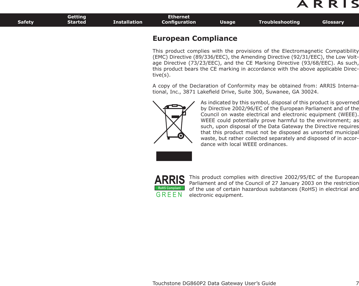 European ComplianceThis  product  complies  with  the  provisions  of  the  Electromagnetic  Com patibility(EMC) Directive (89/336/EEC), the Amending Directive (92/31/EEC), the Low Volt-age Directive (73/23/EEC), and the CE Marking Directive (93/68/EEC). As such,this product bears the CE marking in accordance with the above applicable Direc-tive(s).A copy of the Declaration of Conformity may be obtained from: ARRIS Interna-tional, Inc., 3871 Lakeﬁeld Drive, Suite 300, Suwanee, GA 30024.As indicated by this symbol, disposal of this prod uct is governedby Directive 2002/96/EC of the European Parliament and of theCouncil on waste electrical and electronic equipment (WEEE).WEEE could potentially prove harmful to the environment; assuch, upon disposal of the Data Gateway the Directive requiresthat this product must not be disposed as unsorted munic ipalwaste, but rather collected separately and dis posed of in accor-dance with local WEEE ordinances.This product complies with directive 2002/95/EC of the EuropeanParliament and of the Council of 27 January 2003 on the restrictionof the use of certain hazardous substances (RoHS) in electrical andelectronic equip ment.Touchstone DG860P2 Data Gateway User’s GuideSafetyGettingStarted InstallationEthernetConﬁguration Usage Troubleshooting Glossary7