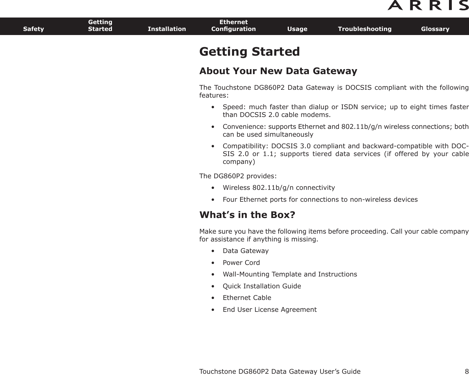 Getting StartedAbout Your New Data GatewayThe Touchstone DG860P2 Data Gateway is DOCSIS compliant with the followingfeatures:• Speed: much faster than dialup or ISDN service; up to eight times fasterthan DOCSIS 2.0 cable modems.• Convenience: supports Ethernet and 802.11b/g/n wireless connections; bothcan be used simultaneously• Compatibility: DOCSIS 3.0 compliant and backward-compatible with DOC-SIS  2.0  or  1.1;  supports  tiered  data  services  (if  offered  by  your  cable company)The DG860P2 provides:• Wireless 802.11b/g/n connectivity• Four Ethernet ports for connections to non-wireless devicesWhat’s in the Box?Make sure you have the following items before proceeding. Call your cable companyfor assistance if anything is missing.• Data Gateway• Power Cord• Wall-Mounting Template and Instructions• Quick Installation Guide• Ethernet Cable• End User License AgreementTouchstone DG860P2 Data Gateway User’s GuideSafetyGettingStarted InstallationEthernetConﬁguration Usage Troubleshooting Glossary8