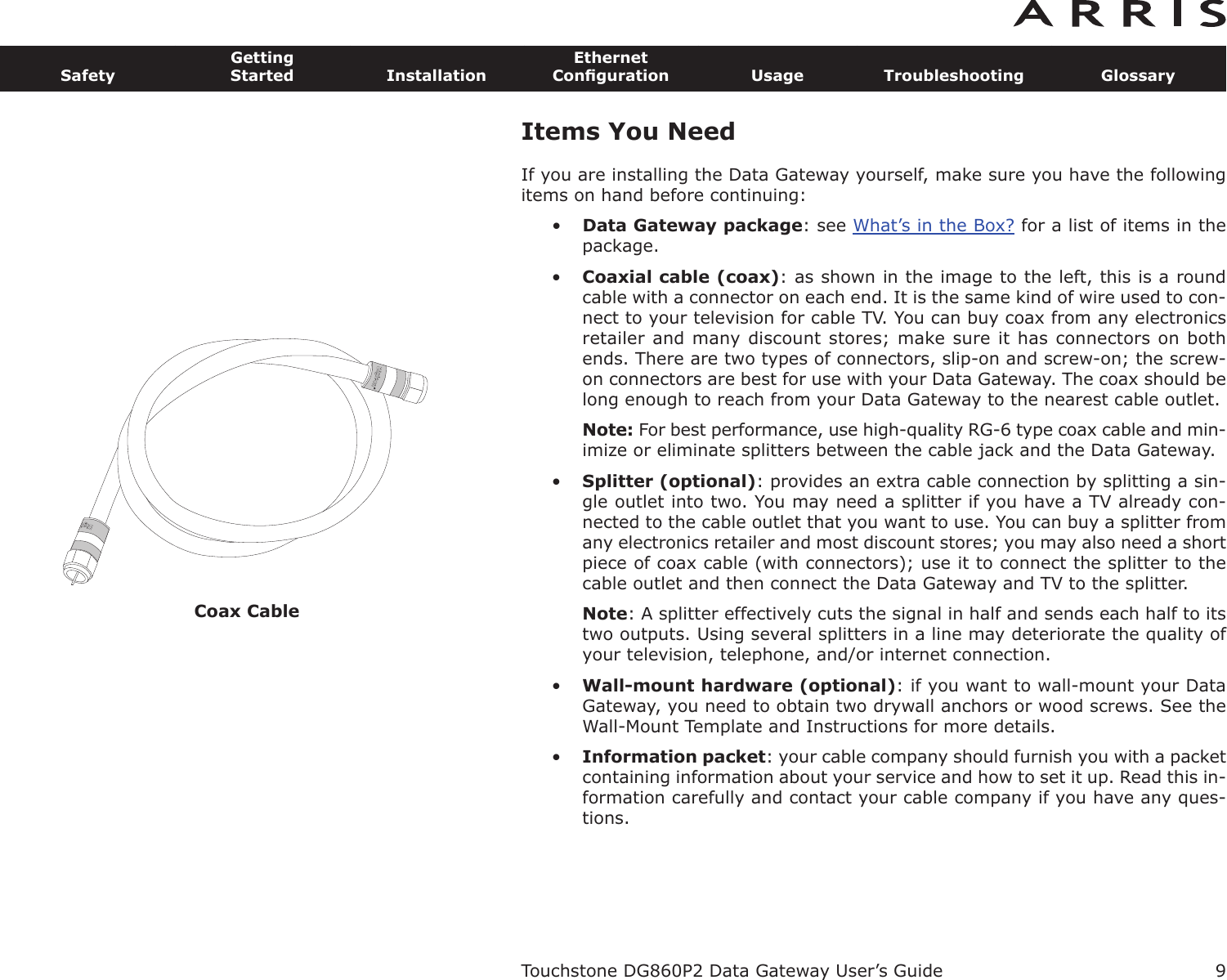 Coax Cable9SafetyGettingStarted InstallationEthernetConﬁguration Usage Troubleshooting GlossaryTouchstone DG860P2 Data Gateway User’s GuideItems You NeedIf you are installing the Data Gateway yourself, make sure you have the follow ingitems on hand before continuing:•Data Gateway package: see What’s in the Box? for a list of items in thepackage.•Coaxial cable (coax): as shown in the image to the left, this is a roundcable with a connector on each end. It is the same kind of wire used to con-nect to your television for cable TV. You can buy coax from any electronicsretailer and many discount stores; make sure it has connectors on bothends. There are two types of connectors, slip-on and screw-on; the screw-on connectors are best for use with your Data Gateway. The coax should belong enough to reach from your Data Gateway to the nearest cable outlet.Note: For best performance, use high-quality RG-6 type coax cable and min-imize or eliminate splitters between the cable jack and the Data Gateway.•Splitter (optional): provides an extra cable connection by splitting a sin-gle outlet into two. You may need a splitter if you have a TV already con-nected to the cable outlet that you want to use. You can buy a splitter fromany electronics retailer and most discount stores; you may also need a shortpiece of coax cable (with connectors); use it to connect the splitter to thecable outlet and then connect the Data Gateway and TV to the splitter.Note: A splitter effectively cuts the signal in half and sends each half to itstwo outputs. Using several splitters in a line may deteriorate the quality ofyour television, telephone, and/or internet connection.•Wall-mount hardware (optional): if you want to wall-mount your DataGateway, you need to obtain two drywall anchors or wood screws. See theWall-Mount Template and Instructions for more details.•Information packet: your cable company should furnish you with a packetcontaining information about your service and how to set it up. Read this in-formation carefully and contact your cable company if you have any ques-tions.