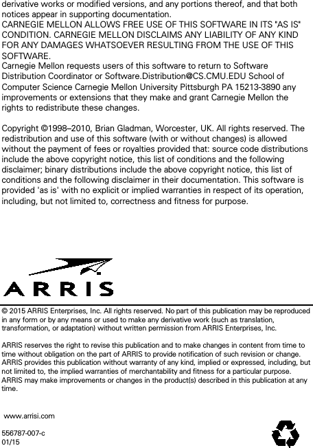 derivative works or modified versions, and any portions thereof, and that both notices appear in supporting documentation.  CARNEGIE MELLON ALLOWS FREE USE OF THIS SOFTWARE IN ITS "AS IS" CONDITION. CARNEGIE MELLON DISCLAIMS ANY LIABILITY OF ANY KIND FOR ANY DAMAGES WHATSOEVER RESULTING FROM THE USE OF THIS SOFTWARE.  Carnegie Mellon requests users of this software to return to Software Distribution Coordinator or Software.Distribution@CS.CMU.EDU School of Computer Science Carnegie Mellon University Pittsburgh PA 15213-3890 any improvements or extensions that they make and grant Carnegie Mellon the rights to redistribute these changes.  Copyright &copy;1998&ndash;2010, Brian Gladman, Worcester, UK. All rights reserved. The redistribution and use of this software (with or without changes) is allowed without the payment of fees or royalties provided that: source code distributions include the above copyright notice, this list of conditions and the following disclaimer; binary distributions include the above copyright notice, this list of conditions and the following disclaimer in their documentation. This software is provided 'as is' with no explicit or implied warranties in respect of its operation, including, but not limited to, correctness and fitness for purpose.        &copy; 2015 ARRIS Enterprises, Inc. All rights reserved. No part of this publication may be reproduced in any form or by any means or used to make any derivative work (such as translation, transformation, or adaptation) without written permission from ARRIS Enterprises, Inc.  ARRIS reserves the right to revise this publication and to make changes in content from time to time without obligation on the part of ARRIS to provide notification of such revision or change. ARRIS provides this publication without warranty of any kind, implied or expressed, including, but not limited to, the implied warranties of merchantability and fitness for a particular purpose. ARRIS may make improvements or changes in the product(s) described in this publication at any time.    www.arrisi.com  556787-007-c 01/15 