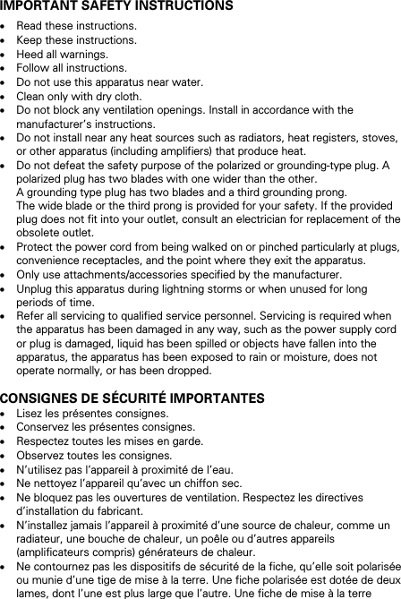IMPORTANT SAFETY INSTRUCTIONS &bull; Read these instructions. &bull; Keep these instructions. &bull; Heed all warnings. &bull; Follow all instructions. &bull; Do not use this apparatus near water. &bull; Clean only with dry cloth. &bull; Do not block any ventilation openings. Install in accordance with the manufacturer&rsquo;s instructions. &bull; Do not install near any heat sources such as radiators, heat registers, stoves, or other apparatus (including amplifiers) that produce heat. &bull; Do not defeat the safety purpose of the polarized or grounding-type plug. A polarized plug has two blades with one wider than the other.  A grounding type plug has two blades and a third grounding prong.  The wide blade or the third prong is provided for your safety. If the provided plug does not fit into your outlet, consult an electrician for replacement of the obsolete outlet. &bull; Protect the power cord from being walked on or pinched particularly at plugs, convenience receptacles, and the point where they exit the apparatus. &bull; Only use attachments/accessories specified by the manufacturer. &bull; Unplug this apparatus during lightning storms or when unused for long periods of time. &bull; Refer all servicing to qualified service personnel. Servicing is required when the apparatus has been damaged in any way, such as the power supply cord or plug is damaged, liquid has been spilled or objects have fallen into the apparatus, the apparatus has been exposed to rain or moisture, does not operate normally, or has been dropped.  CONSIGNES DE S&Eacute;CURIT&Eacute; IMPORTANTES &bull; Lisez les pr&eacute;sentes consignes. &bull; Conservez les pr&eacute;sentes consignes. &bull; Respectez toutes les mises en garde. &bull; Observez toutes les consignes. &bull; N&rsquo;utilisez pas l&rsquo;appareil &agrave; proximit&eacute; de l&rsquo;eau. &bull; Ne nettoyez l&rsquo;appareil qu&rsquo;avec un chiffon sec. &bull; Ne bloquez pas les ouvertures de ventilation. Respectez les directives d&rsquo;installation du fabricant. &bull; N&rsquo;installez jamais l&rsquo;appareil &agrave; proximit&eacute; d&rsquo;une source de chaleur, comme un radiateur, une bouche de chaleur, un po&ecirc;le ou d&rsquo;autres appareils (amplificateurs compris) g&eacute;n&eacute;rateurs de chaleur. &bull; Ne contournez pas les dispositifs de s&eacute;curit&eacute; de la fiche, qu&rsquo;elle soit polaris&eacute;e ou munie d&rsquo;une tige de mise &agrave; la terre. Une fiche polaris&eacute;e est dot&eacute;e de deux lames, dont l&rsquo;une est plus large que l&rsquo;autre. Une fiche de mise &agrave; la terre 