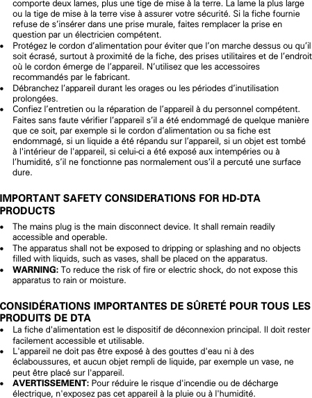 comporte deux lames, plus une tige de mise &agrave; la terre. La lame la plus large ou la tige de mise &agrave; la terre vise &agrave; assurer votre s&eacute;curit&eacute;. Si la fiche fournie refuse de s&rsquo;ins&eacute;rer dans une prise murale, faites remplacer la prise en question par un &eacute;lectricien comp&eacute;tent. &bull; Prot&eacute;gez le cordon d&rsquo;alimentation pour &eacute;viter que l&rsquo;on marche dessus ou qu&rsquo;il soit &eacute;cras&eacute;, surtout &agrave; proximit&eacute; de la fiche, des prises utilitaires et de l&rsquo;endroit o&ugrave; le cordon &eacute;merge de l&rsquo;appareil. N&rsquo;utilisez que les accessoires recommand&eacute;s par le fabricant. &bull; D&eacute;branchez l&rsquo;appareil durant les orages ou les p&eacute;riodes d&rsquo;inutilisation prolong&eacute;es. &bull; Confiez l&rsquo;entretien ou la r&eacute;paration de l&rsquo;appareil &agrave; du personnel comp&eacute;tent. Faites sans faute v&eacute;rifier l&rsquo;appareil s&rsquo;il a &eacute;t&eacute; endommag&eacute; de quelque mani&egrave;re que ce soit, par exemple si le cordon d&rsquo;alimentation ou sa fiche est endommag&eacute;, si un liquide a &eacute;t&eacute; r&eacute;pandu sur l&rsquo;appareil, si un objet est tomb&eacute; &agrave; l'int&eacute;rieur de l'appareil, si celui-ci a &eacute;t&eacute; expos&eacute; aux intemp&eacute;ries ou &agrave; l&rsquo;humidit&eacute;, s&rsquo;il ne fonctionne pas normalement ous&rsquo;il a percut&eacute; une surface dure.  IMPORTANT SAFETY CONSIDERATIONS FOR HD-DTA PRODUCTS &bull; The mains plug is the main disconnect device. It shall remain readily accessible and operable. &bull; The apparatus shall not be exposed to dripping or splashing and no objects filled with liquids, such as vases, shall be placed on the apparatus. &bull; WARNING: To reduce the risk of fire or electric shock, do not expose this apparatus to rain or moisture.  CONSID&Eacute;RATIONS IMPORTANTES DE S&Ucirc;RET&Eacute; POUR TOUS LES PRODUITS DE DTA &bull; La fiche d'alimentation est le dispositif de d&eacute;connexion principal. Il doit rester facilement accessible et utilisable. &bull; L'appareil ne doit pas &ecirc;tre expos&eacute; &agrave; des gouttes d'eau ni &agrave; des &eacute;claboussures, et aucun objet rempli de liquide, par exemple un vase, ne peut &ecirc;tre plac&eacute; sur l'appareil. &bull; AVERTISSEMENT: Pour r&eacute;duire le risque d'incendie ou de d&eacute;charge &eacute;lectrique, n'exposez pas cet appareil &agrave; la pluie ou &agrave; l'humidit&eacute;.   